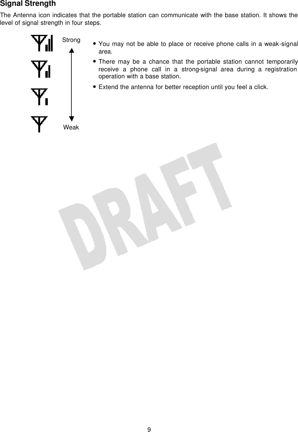   9 Signal Strength The Antenna icon indicates that the portable station can communicate with the base station. It shows the level of signal strength in four steps.  • You may not be able to place or receive phone calls in a weak-signal area. • There may be a chance that the portable station cannot temporarily receive a phone call in a strong-signal area during a registration operation with a base station. • Extend the antenna for better reception until you feel a click.       Strong Weak 
