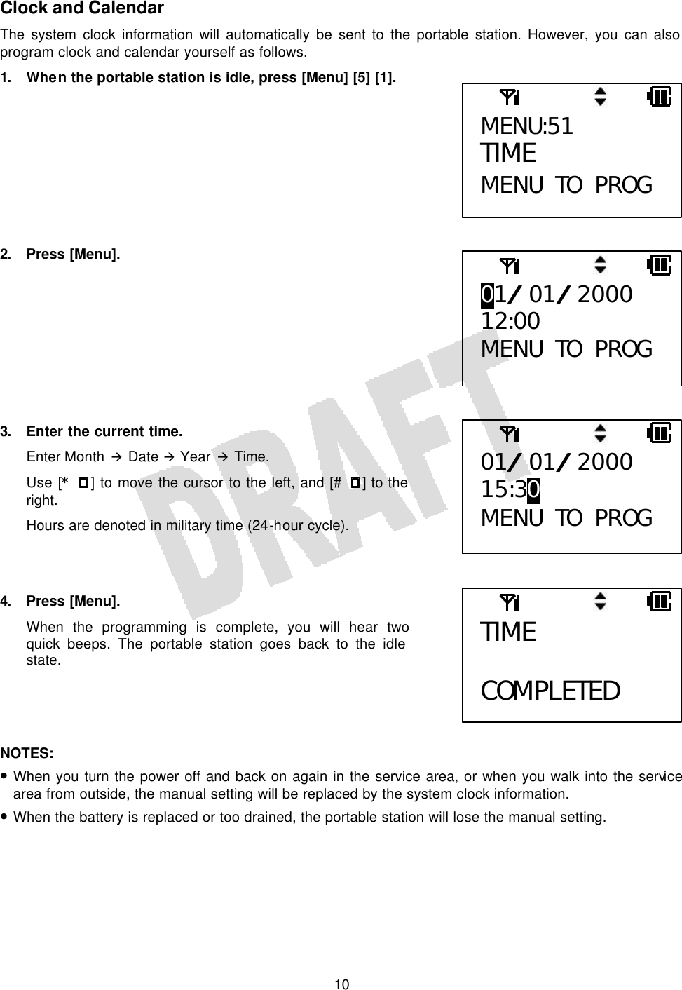   10Clock and Calendar The system clock information will automatically be sent to the portable station. However, you can also program clock and calendar yourself as follows. 1. When the portable station is idle, press [Menu] [5] [1].          2. Press [Menu].          3. Enter the current time. Enter Month à Date à Year à Time. Use [* ] to move the cursor to the left, and [# ] to the right. Hours are denoted in military time (24-hour cycle).    4. Press [Menu]. When the programming is complete, you will hear two quick beeps. The portable station goes back to the idle state.     NOTES:  • When you turn the power off and back on again in the service area, or when you walk into the service area from outside, the manual setting will be replaced by the system clock information. • When the battery is replaced or too drained, the portable station will lose the manual setting.  MENU:51 TIME MENU TO PROG 01/01/2000 12:00 MENU TO PROG 01/01/2000 15:30 MENU TO PROG TIME  COMPLETED 