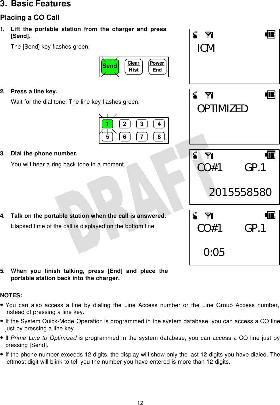   123. Basic Features Placing a CO Call 1. Lift the portable station from the charger and press [Send]. The [Send] key flashes green.      2. Press a line key. Wait for the dial tone. The line key flashes green.       3. Dial the phone number. You will hear a ring back tone in a moment.       4. Talk on the portable station when the call is answered. Elapsed time of the call is displayed on the bottom line.      5. When you finish talking, press [End] and place the portable station back into the charger.  NOTES:  • You can also access a line by dialing the Line Access number or the Line Group Access number, instead of pressing a line key. • If the System Quick-Mode Operation is programmed in the system database, you can access a CO line just by pressing a line key. • If Prime Line to Optimized is programmed in the system database, you can access a CO line just by pressing [Send]. • If the phone number exceeds 12 digits, the display will show only the last 12 digits you have dialed. The leftmost digit will blink to tell you the number you have entered is more than 12 digits. Send Clear  Hist Power End 1 2 3 4 5 6 7 8 ICM OPTIMIZED CO#1 GP.1  2015558580CO#1 GP.1   0:05 
