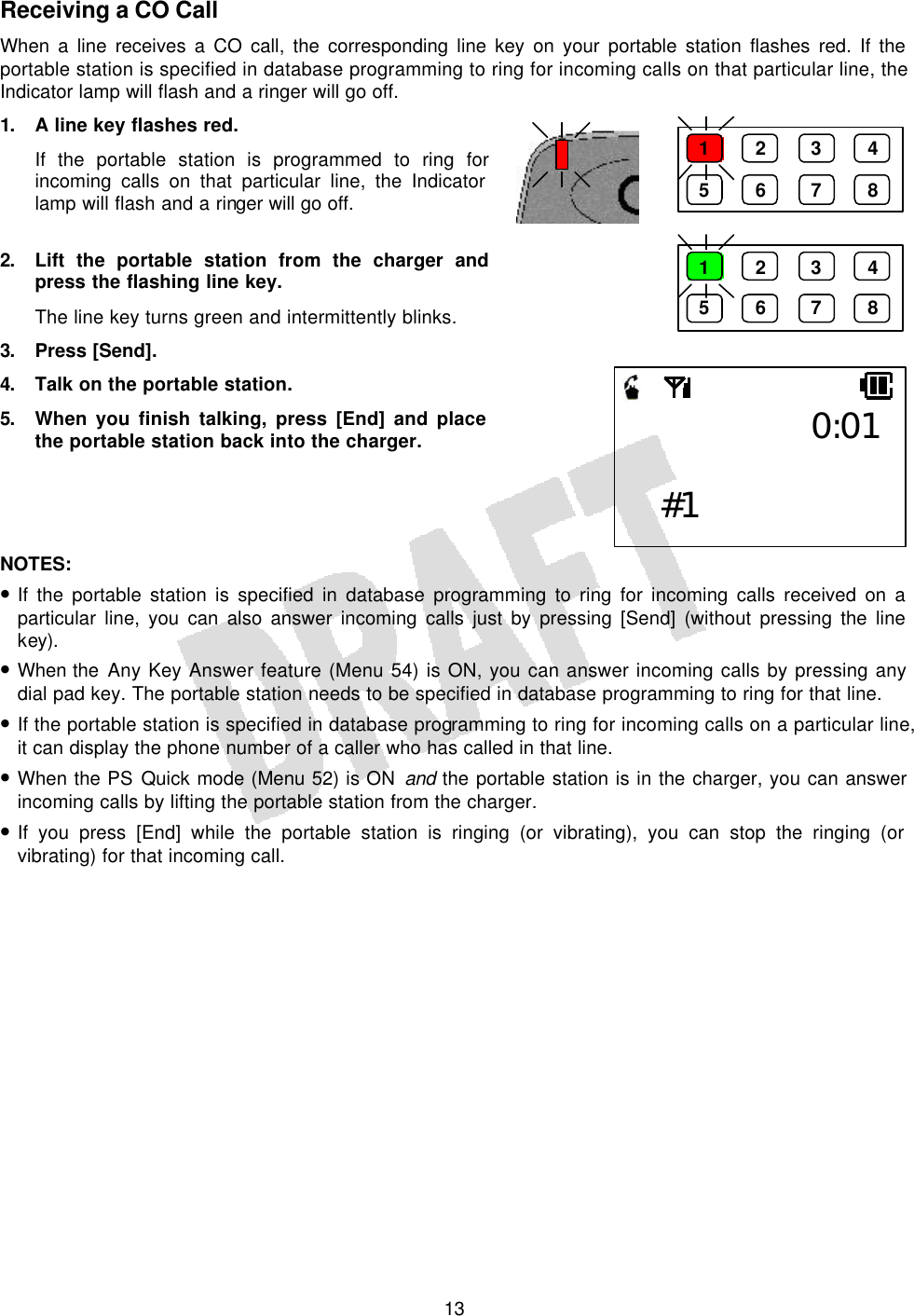   13Receiving a CO Call When a line receives a CO call, the corresponding line key on your portable station flashes red. If the portable station is specified in database programming to ring for incoming calls on that particular line, the Indicator lamp will flash and a ringer will go off. 1. A line key flashes red. If the portable station is programmed to ring for incoming calls on that particular line, the Indicator lamp will flash and a ringer will go off.  2. Lift the portable station from the charger and press the flashing line key. The line key turns green and intermittently blinks. 3. Press [Send]. 4. Talk on the portable station. 5. When you finish talking, press [End] and place the portable station back into the charger.     NOTES:  • If the portable station is specified in database programming to ring for incoming calls received on a particular line, you can also answer incoming calls just by pressing [Send] (without pressing the line key). • When the Any Key Answer feature (Menu 54) is ON, you can answer incoming calls by pressing any dial pad key. The portable station needs to be specified in database programming to ring for that line. • If the portable station is specified in database programming to ring for incoming calls on a particular line, it can display the phone number of a caller who has called in that line. • When the PS Quick mode (Menu 52) is ON and the portable station is in the charger, you can answer incoming calls by lifting the portable station from the charger. • If you press [End] while the portable station is ringing (or vibrating), you can stop the ringing (or vibrating) for that incoming call.  1 2 3 4 5 6 7 8 1 2 3 4 5 6 7 8 0:01  #1 