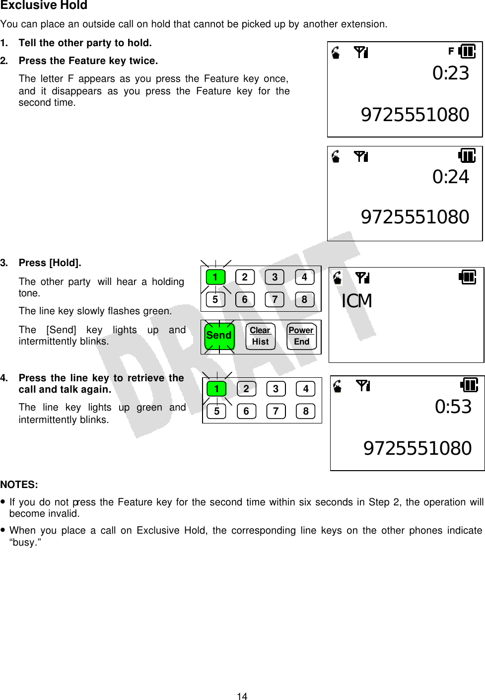   14Exclusive Hold You can place an outside call on hold that cannot be picked up by another extension. 1. Tell the other party to hold. 2. Press the Feature key twice. The letter F appears as you press the Feature key once, and it disappears as you press the Feature key for the second time.             3. Press [Hold]. The other party  will hear a holding tone. The line key slowly flashes green. The [Send] key lights up and intermittently blinks.  4. Press the line key to retrieve the call and talk again. The line key lights up green and intermittently blinks.     NOTES:  • If you do not press the Feature key for the second time within six seconds in Step 2, the operation will become invalid. • When you place a call on Exclusive Hold, the corresponding line keys on the other phones indicate “busy.”  0:23 97255510800:24 97255510800:53 97255510801 2 3 4 5 6 7 8 Send Clear  Hist Power End 1 2 3 4 5 6 7 8 ICM 