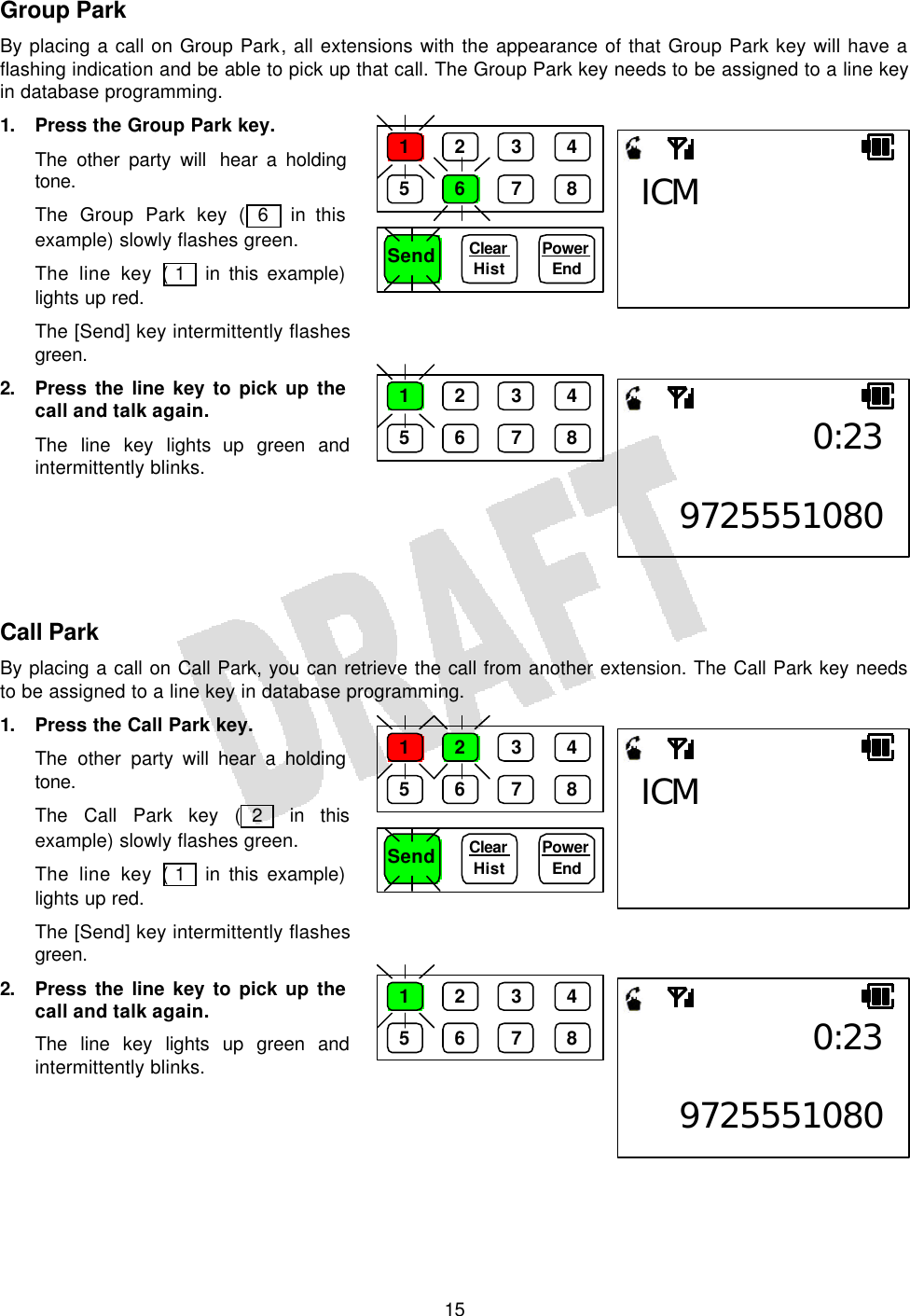   15Group Park By placing a call on Group Park, all extensions with the appearance of that Group Park key will have a flashing indication and be able to pick up that call. The Group Park key needs to be assigned to a line key in database programming. 1. Press the Group Park key. The other party will  hear a holding tone. The Group Park key ( 6  in this example) slowly flashes green. The line key ( 1  in this example) lights up red. The [Send] key intermittently flashes green. 2. Press the line key to pick up the call and talk again. The line key lights up green and intermittently blinks.      Call Park By placing a call on Call Park, you can retrieve the call from another extension. The Call Park key needs to be assigned to a line key in database programming. 1. Press the Call Park key. The other party will hear a holding tone. The Call Park key ( 2  in this example) slowly flashes green. The line key ( 1  in this example) lights up red. The [Send] key intermittently flashes green. 2. Press the line key to pick up the call and talk again. The line key lights up green and intermittently blinks.     Send Clear  Hist Power End ICM 1 2 3 4 5 6 7 8 0:23 97255510801 2 3 4 5 6 7 8 Send Clear  Hist Power End ICM 1 2 3 4 5 6 7 8 0:23 97255510801 2 3 4 5 6 7 8 