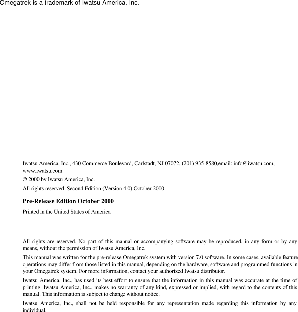          Omegatrek is a trademark of Iwatsu America, Inc.                      Iwatsu America, Inc., 430 Commerce Boulevard, Carlstadt, NJ 07072, (201) 935-8580,email: info@iwatsu.com, www.iwatsu.com © 2000 by Iwatsu America, Inc. All rights reserved. Second Edition (Version 4.0) October 2000 Pre-Release Edition October 2000  Printed in the United States of America  All rights are reserved. No part of this manual or accompanying software may be reproduced, in any form or by any means, without the permission of Iwatsu America, Inc. This manual was written for the pre-release Omegatrek system with version 7.0 software. In some cases, available feature operations may differ from those listed in this manual, depending on the hardware, software and programmed functions in your Omegatrek system. For more information, contact your authorized Iwatsu distributor. Iwatsu America, Inc., has used its best effort to ensure that the information in this manual was accurate at the time of printing. Iwatsu America, Inc., makes no warranty of any kind, expressed or implied, with regard to the contents of this manual. This information is subject to change without notice. Iwatsu America, Inc., shall not be held responsible for any representation made regarding this information by any individual.   