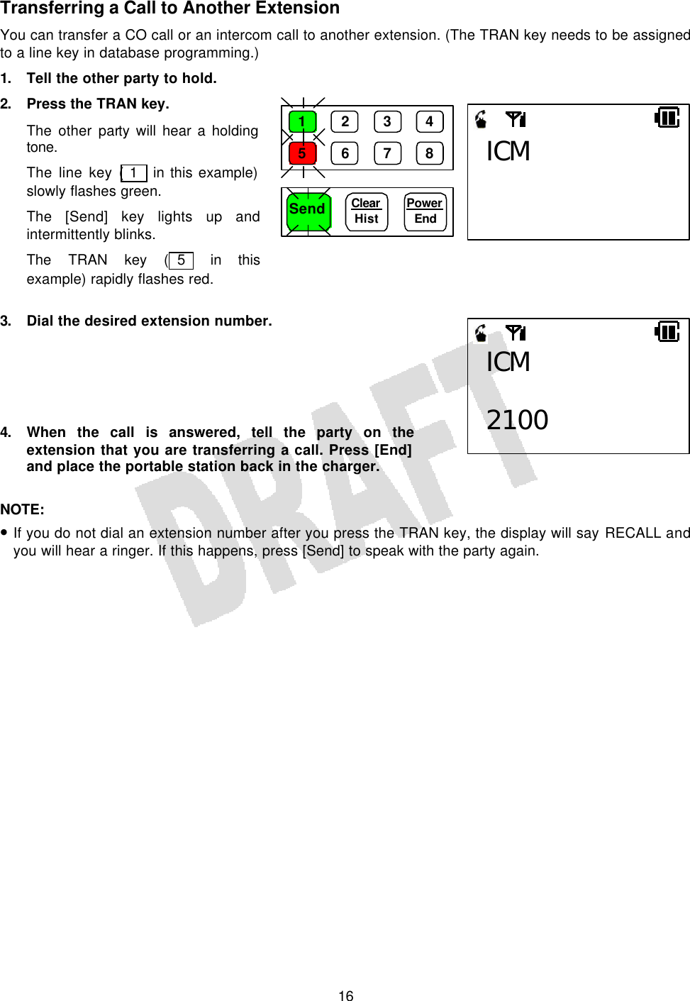   16Transferring a Call to Another Extension You can transfer a CO call or an intercom call to another extension. (The TRAN key needs to be assigned to a line key in database programming.) 1. Tell the other party to hold. 2. Press the TRAN key. The other party will hear a holding tone. The line key ( 1  in this example) slowly flashes green. The [Send] key lights up and intermittently blinks. The TRAN key ( 5  in this example) rapidly flashes red.  3. Dial the desired extension number.      4. When the call is answered, tell the party on the extension that you are transferring a call. Press [End] and place the portable station back in the charger.  NOTE:  • If you do not dial an extension number after you press the TRAN key, the display will say RECALL and you will hear a ringer. If this happens, press [Send] to speak with the party again.  ICM  2100 Send Power End ICM 1 2 3 4 5 6 7 8 Clear  Hist 