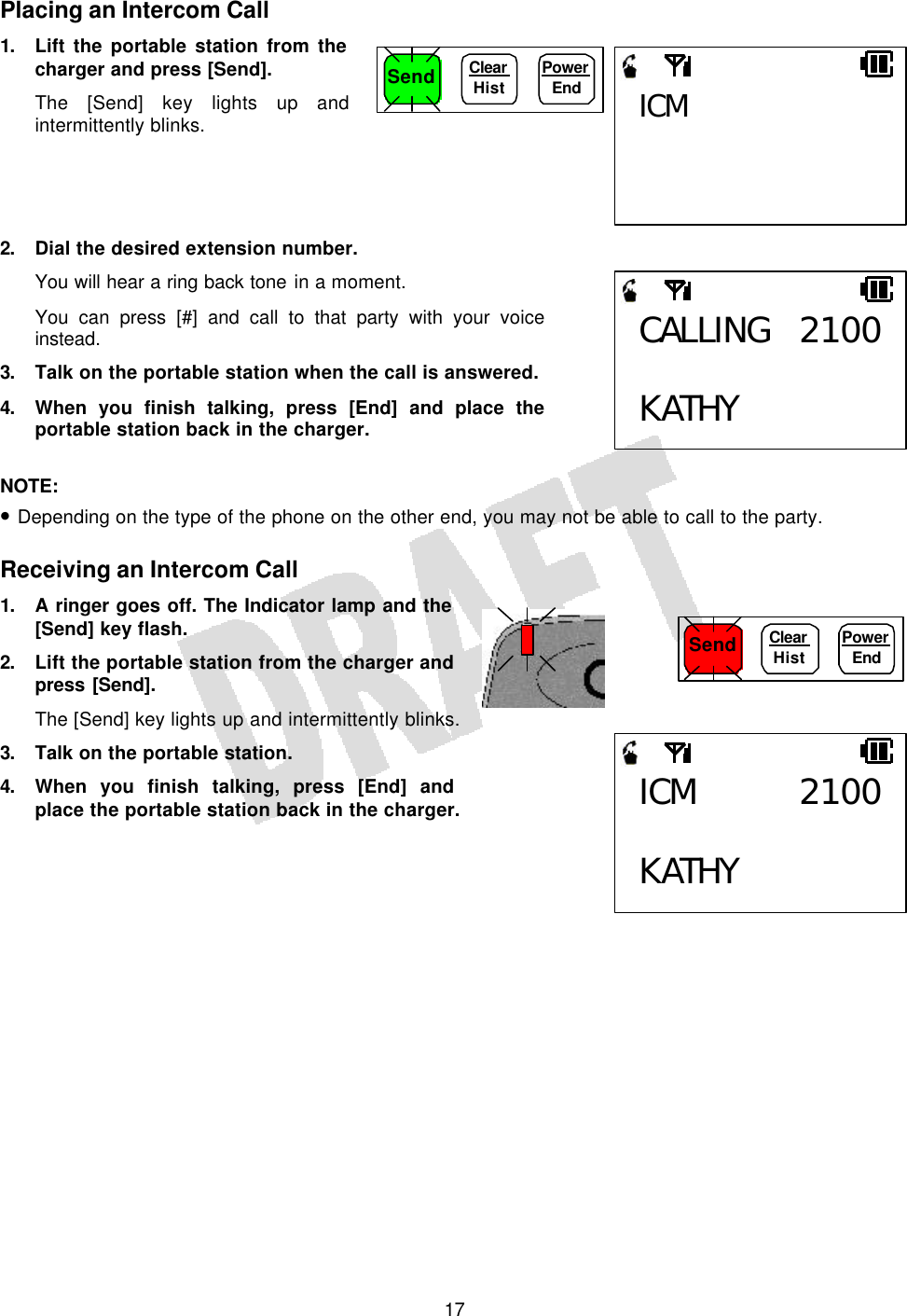   17Placing an Intercom Call 1. Lift the portable station from the charger and press [Send]. The [Send] key lights up and intermittently blinks.     2. Dial the desired extension number. You will hear a ring back tone in a moment. You can press [#] and call to that party with your voice instead. 3. Talk on the portable station when the call is answered. 4. When you finish talking, press [End] and place the portable station back in the charger.  NOTE:  • Depending on the type of the phone on the other end, you may not be able to call to the party.  Receiving an Intercom Call 1. A ringer goes off. The Indicator lamp and the [Send] key flash. 2. Lift the portable station from the charger and press [Send]. The [Send] key lights up and intermittently blinks. 3. Talk on the portable station. 4. When you finish talking, press [End] and place the portable station back in the charger.     Send Clear  Hist Power End ICM CALLING 2100 KATHY ICM 2100 KATHY Send Clear  Hist Power End 