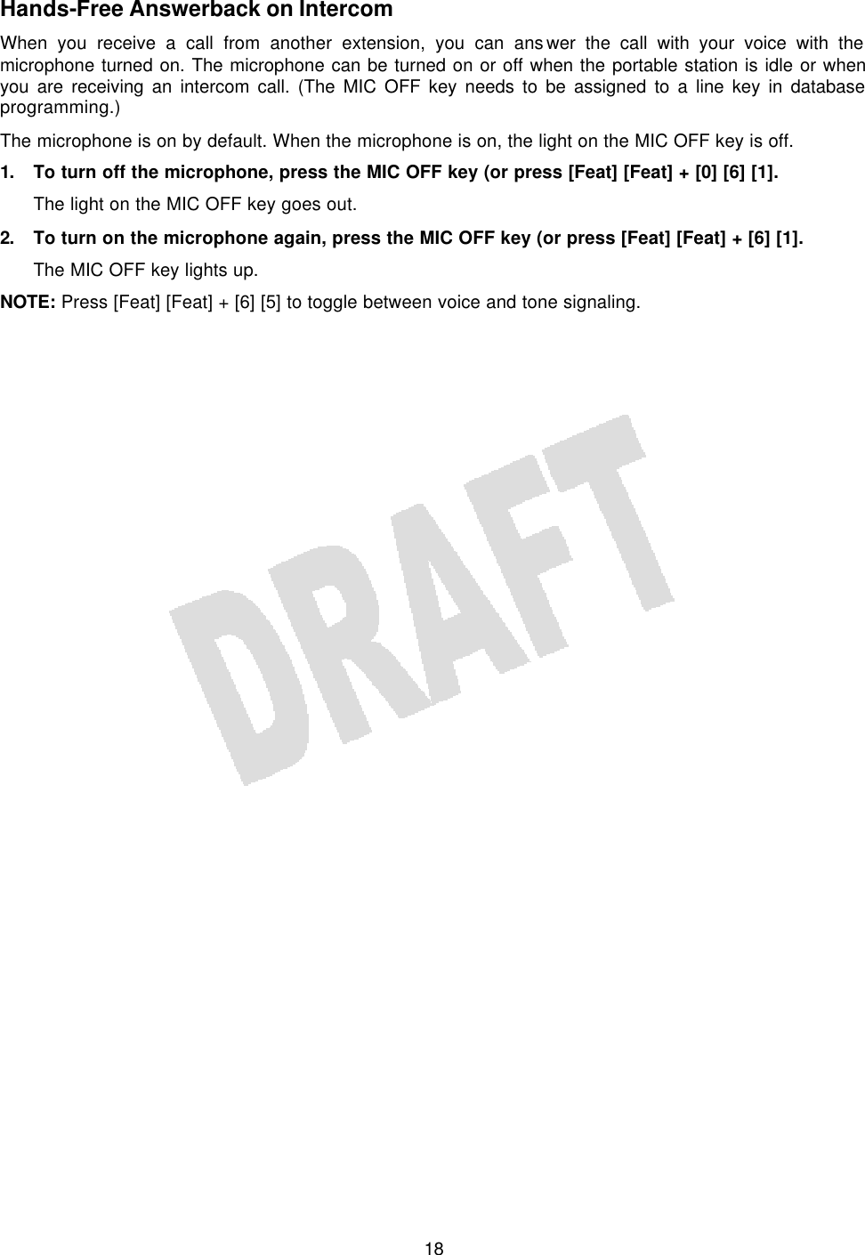   18Hands-Free Answerback on Intercom When you receive a call from another extension, you can answer the call with your voice with the microphone turned on. The microphone can be turned on or off when the portable station is idle or when you are receiving an intercom call. (The MIC OFF key needs to be assigned to a line key in database programming.) The microphone is on by default. When the microphone is on, the light on the MIC OFF key is off. 1. To turn off the microphone, press the MIC OFF key (or press [Feat] [Feat] + [0] [6] [1]. The light on the MIC OFF key goes out. 2. To turn on the microphone again, press the MIC OFF key (or press [Feat] [Feat] + [6] [1]. The MIC OFF key lights up. NOTE: Press [Feat] [Feat] + [6] [5] to toggle between voice and tone signaling. 