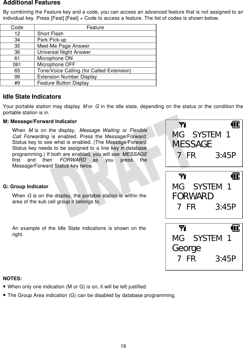   19Additional Features By combining the Feature key and a code, you can access an advanced feature that is not assigned to an individual key. Press [Feat] [Feat] + Code to access a feature. The list of codes is shown below. Code Feature 12 Short Flash 34 Park Pick-up 35 Meet-Me Page Answer 36 Universal Night Answer 61 Microphone ON 061 Microphone OFF 65 Tone/Voice Calling (for Called Extension) 99 Extension Number Display #9 Feature Button Display  Idle State Indicators Your portable station may display M or G in the idle state, depending on the status or the condition the portable station is in. M: Message/Forward Indicator When  M is on the display,  Message Waiting or Flexible Call Forwarding is enabled. Press the Message/Forward Status key to see what is enabled. (The Message/Forward Status key needs to be assigned to a line key in database programming.) If both are enabled, you will see MESSAGE first and then FORWARD as you press the Message/Forward Status key twice.   G: Group Indicator When G is on the display, the portable station is within the area of the sub cell group it belongs to.    An example of the Idle State indications is shown on the right.       NOTES:  • When only one indication (M or G) is on, it will be left justified. • The Group Area indication (G) can be disabled by database programming.   MG SYSTEM 1 George  7 FR 3:45PMG SYSTEM 1 MESSAGE  7 FR 3:45PMG SYSTEM 1 FORWARD  7 FR 3:45P