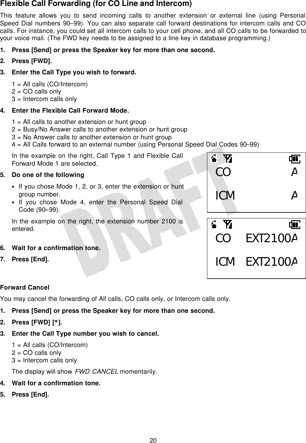   20Flexible Call Forwarding (for CO Line and Intercom) This feature allows you to send incoming calls to another extension or external line (using Personal Speed Dial numbers 90–99). You can also separate call forward destinations for intercom calls and CO calls. For instance, you could set all intercom calls to your cell phone, and all CO calls to be forwarded to your voice mail. (The FWD key needs to be assigned to a line key in database programming.) 1. Press [Send] or press the Speaker key for more than one second. 2. Press [FWD]. 3. Enter the Call Type you wish to forward. 1 = All calls (CO/Intercom) 2 = CO calls only 3 = Intercom calls only 4. Enter the Flexible Call Forward Mode. 1 = All calls to another extension or hunt group 2 = Busy/No Answer calls to another extension or hunt group 3 = No Answer calls to another extension or hunt group 4 = All Calls forward to an external number (using Personal Speed Dial Codes 90–99) In the example on the right, Call Type 1 and Flexible Call Forward Mode 1 are selected. 5. Do one of the following • If you chose Mode 1, 2, or 3, enter the extension or hunt group number. • If you chose Mode 4, enter the Personal Speed Dial Code (90–99). In the example on the right, the extension number 2100 is entered.  6. Wait for a confirmation tone. 7. Press  [End].   Forward Cancel You may cancel the forwarding of All calls, CO calls only, or Intercom calls only. 1. Press [Send] or press the Speaker key for more than one second. 2. Press [FWD] [*]. 3. Enter the Call Type number you wish to cancel. 1 = All calls (CO/Intercom) 2 = CO calls only 3 = Intercom calls only The display will show FWD CANCEL momentarily. 4. Wait for a confirmation tone. 5. Press [End]. CO A ICM ACO EXT2100A ICM EXT2100A