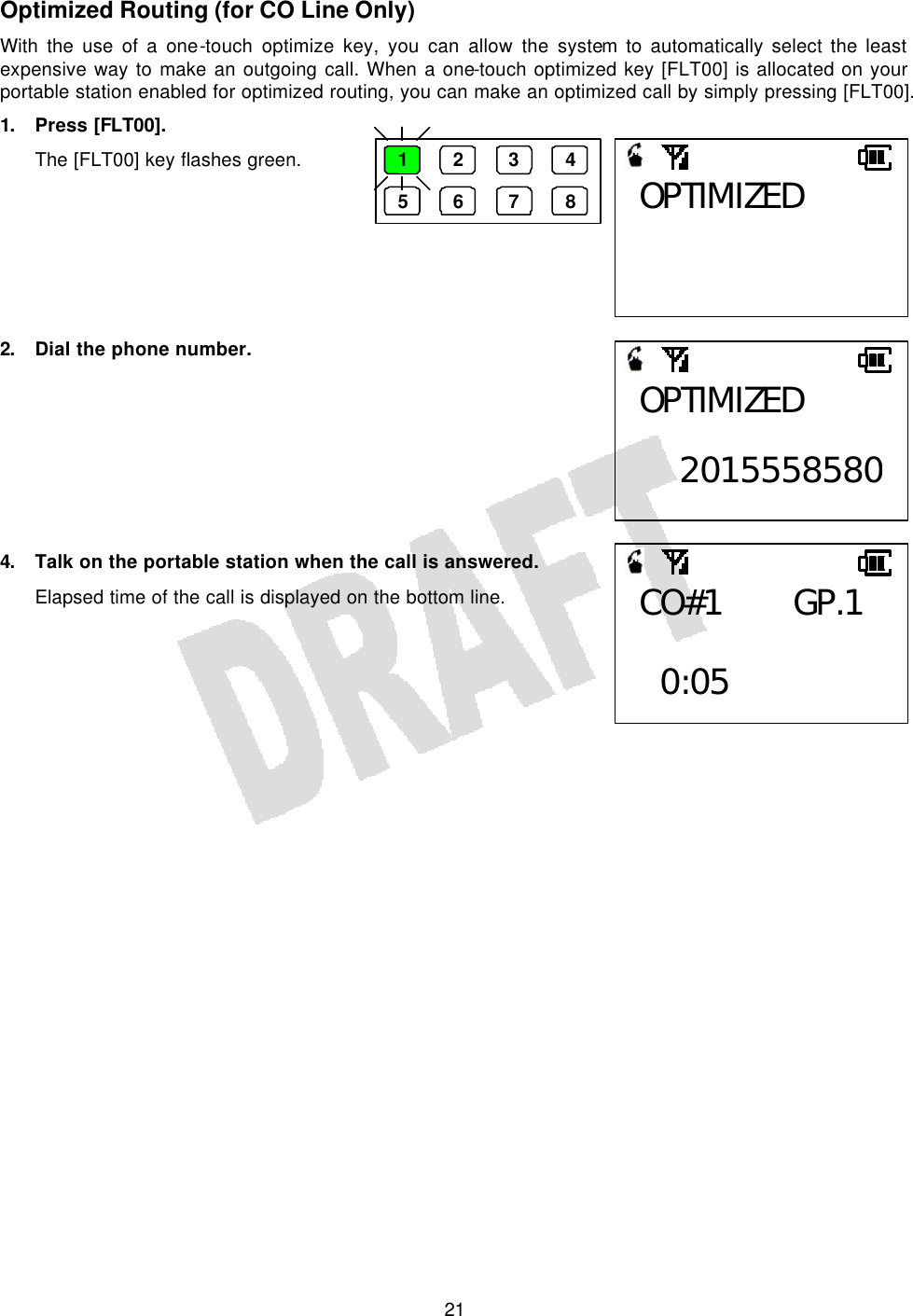   21Optimized Routing (for CO Line Only) With the use of a one-touch optimize key, you can allow the system to automatically select the least expensive way to make an outgoing call. When a one-touch optimized key [FLT00] is allocated on your portable station enabled for optimized routing, you can make an optimized call by simply pressing [FLT00]. 1. Press [FLT00]. The [FLT00] key flashes green.        2. Dial the phone number.         4. Talk on the portable station when the call is answered. Elapsed time of the call is displayed on the bottom line.       1 2 3 4 5 6 7 8 OPTIMIZED OPTIMIZED  2015558580CO#1 GP.1   0:05 