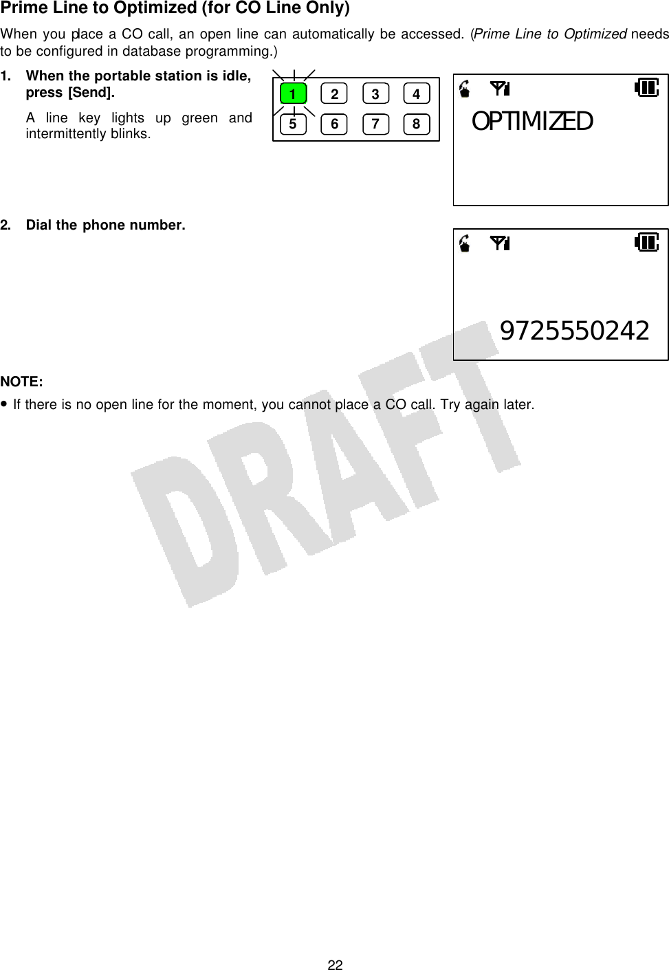   22Prime Line to Optimized (for CO Line Only) When you place a CO call, an open line can automatically be accessed. (Prime Line to Optimized needs to be configured in database programming.) 1. When the portable station is idle, press [Send]. A line key lights up green and intermittently blinks.     2. Dial the phone number.         NOTE:  • If there is no open line for the moment, you cannot place a CO call. Try again later.  OPTIMIZED 1 2 3 4 5 6 7 8   9725550242
