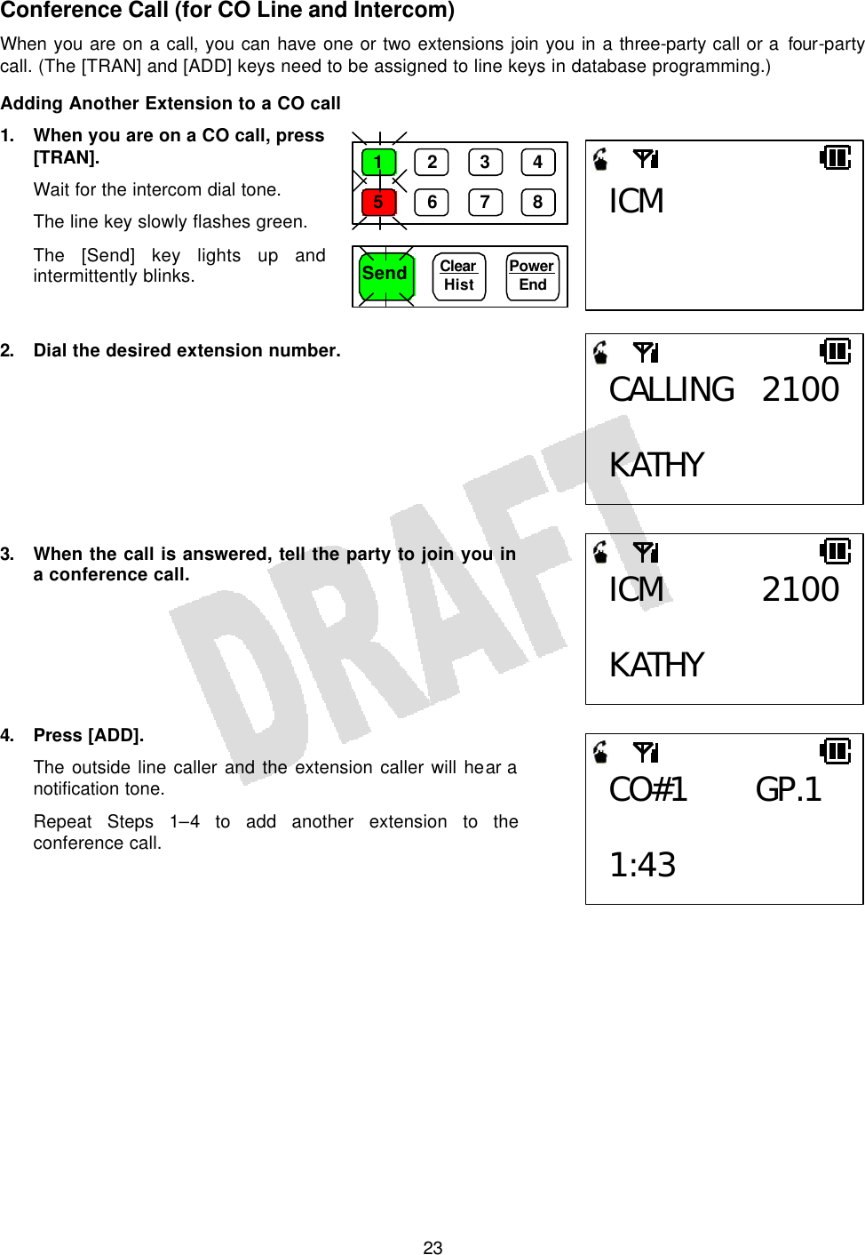   23Conference Call (for CO Line and Intercom) When you are on a call, you can have one or two extensions join you in a three-party call or a four-party call. (The [TRAN] and [ADD] keys need to be assigned to line keys in database programming.) Adding Another Extension to a CO call 1. When you are on a CO call, press [TRAN]. Wait for the intercom dial tone. The line key slowly flashes green. The [Send] key lights up and intermittently blinks.   2. Dial the desired extension number.         3. When the call is answered, tell the party to join you in a conference call.       4. Press [ADD]. The outside line caller and the extension caller will hear a notification tone. Repeat Steps 1–4 to add another extension to the conference call.  CALLING 2100 KATHY ICM 2100 KATHY CO#1 GP.1  1:43 ICM 1 2 3 4 5 6 7 8 Send Clear  Hist Power End 