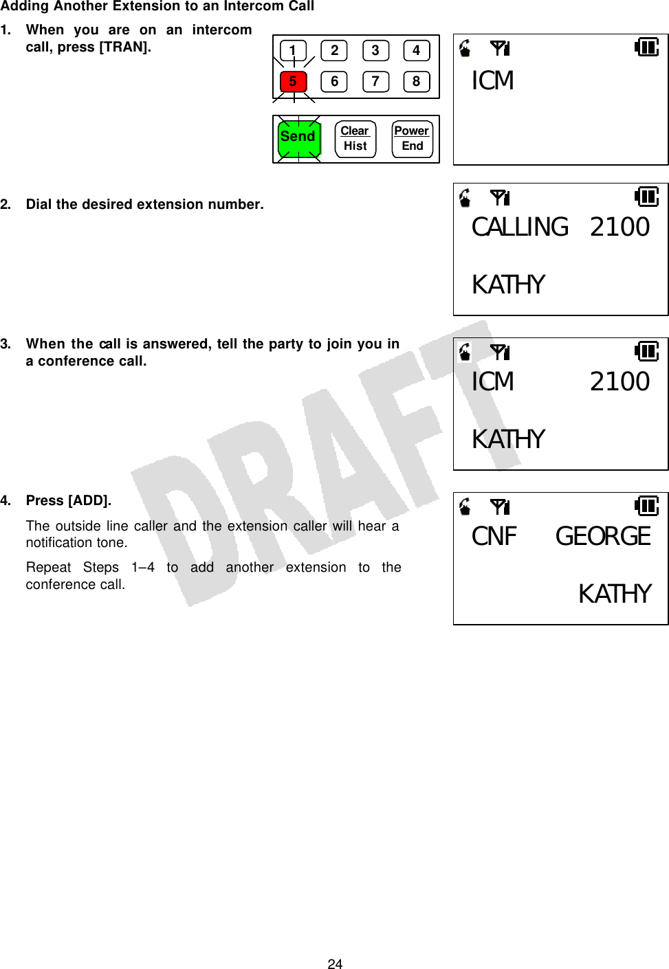   24Adding Another Extension to an Intercom Call 1. When you are on an intercom call, press [TRAN].         2. Dial the desired extension number.        3. When the call is answered, tell the party to join you in a conference call.        4. Press [ADD]. The outside line caller and the extension caller will hear a notification tone. Repeat Steps 1–4 to add another extension to the conference call.    CALLING 2100 KATHY ICM 2100 KATHY CNF GEORGE KATHYICM 1 2 3 4 5 6 7 8 Send Clear  Hist Power End 