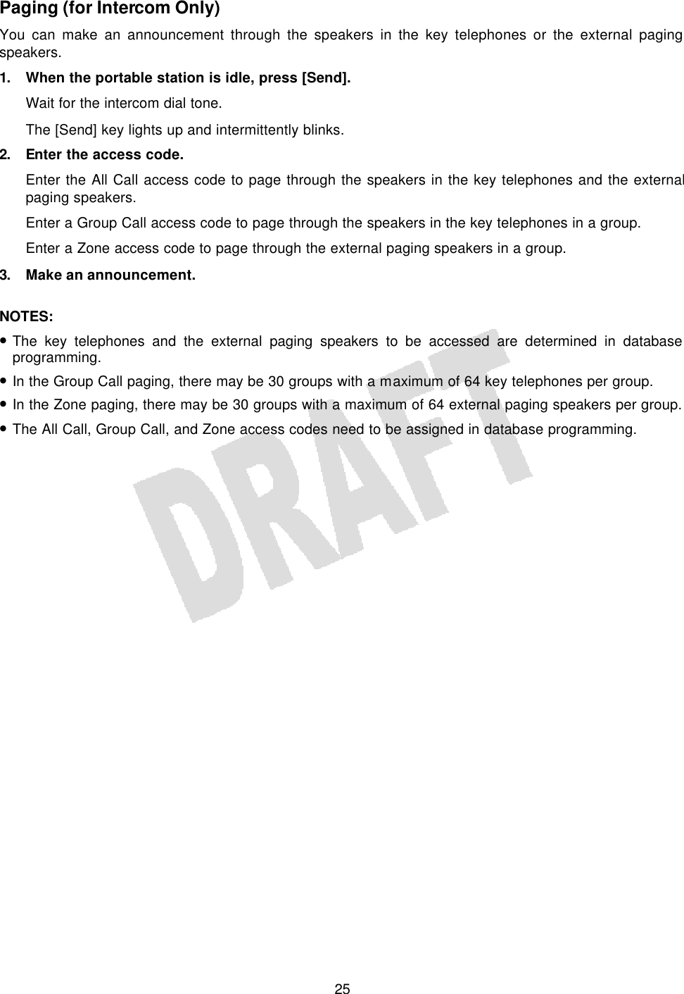   25Paging (for Intercom Only) You can make an announcement through the speakers in the key telephones or the external paging speakers. 1. When the portable station is idle, press [Send]. Wait for the intercom dial tone. The [Send] key lights up and intermittently blinks. 2. Enter the access code. Enter the All Call access code to page through the speakers in the key telephones and the external paging speakers. Enter a Group Call access code to page through the speakers in the key telephones in a group. Enter a Zone access code to page through the external paging speakers in a group. 3. Make an announcement.  NOTES:  • The key telephones and the external paging speakers to be accessed are determined in database programming. • In the Group Call paging, there may be 30 groups with a maximum of 64 key telephones per group. • In the Zone paging, there may be 30 groups with a maximum of 64 external paging speakers per group. • The All Call, Group Call, and Zone access codes need to be assigned in database programming.  