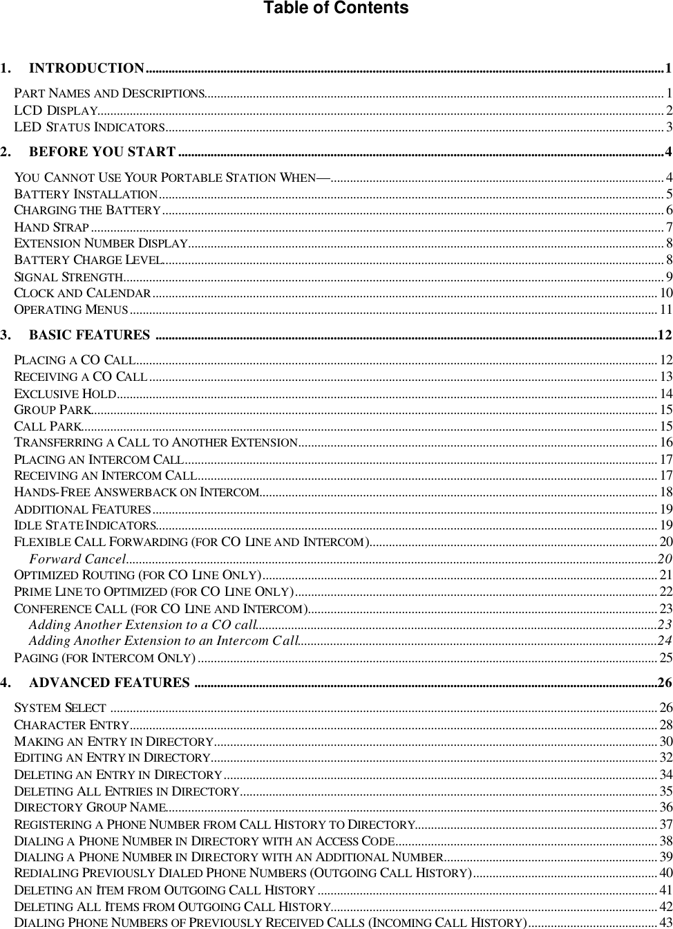  Table of Contents   1. INTRODUCTION................................................................................................................................................................1 PART NAMES AND DESCRIPTIONS.............................................................................................................................................. 1 LCD DISPLAY............................................................................................................................................................................... 2 LED STATUS INDICATORS.......................................................................................................................................................... 3 2. BEFORE YOU START......................................................................................................................................................4 YOU CANNOT USE YOUR PORTABLE STATION WHEN—....................................................................................................... 4 BATTERY INSTALLATION............................................................................................................................................................ 5 CHARGING THE BATTERY........................................................................................................................................................... 6 HAND STRAP ................................................................................................................................................................................. 7 EXTENSION NUMBER  DISPLAY................................................................................................................................................... 8 BATTERY CHARGE LEVEL........................................................................................................................................................... 8 SIGNAL STRENGTH....................................................................................................................................................................... 9 CLOCK AND CALENDAR............................................................................................................................................................ 10 OPERATING MENUS................................................................................................................................................................... 11 3. BASIC FEATURES ...........................................................................................................................................................12 PLACING A CO CALL................................................................................................................................................................. 12 RECEIVING A CO CALL............................................................................................................................................................. 13 EXCLUSIVE HOLD....................................................................................................................................................................... 14 GROUP PARK............................................................................................................................................................................... 15 CALL PARK.................................................................................................................................................................................. 15 TRANSFERRING A CALL TO ANOTHER EXTENSION............................................................................................................... 16 PLACING AN INTERCOM CALL.................................................................................................................................................. 17 RECEIVING AN INTERCOM CALL.............................................................................................................................................. 17 HANDS-FREE ANSWERBACK ON INTERCOM........................................................................................................................... 18 ADDITIONAL FEATURES............................................................................................................................................................ 19 IDLE STATE INDICATORS........................................................................................................................................................... 19 FLEXIBLE CALL FORWARDING (FOR CO LINE AND INTERCOM)......................................................................................... 20 Forward Cancel....................................................................................................................................................................20 OPTIMIZED ROUTING (FOR CO LINE ONLY).......................................................................................................................... 21 PRIME LINE TO OPTIMIZED (FOR CO LINE ONLY)................................................................................................................ 22 CONFERENCE CALL (FOR CO LINE AND INTERCOM)............................................................................................................ 23 Adding Another Extension to a CO call............................................................................................................................23 Adding Another Extension to an Intercom Call...............................................................................................................24 PAGING (FOR INTERCOM ONLY).............................................................................................................................................. 25 4. ADVANCED FEATURES ...............................................................................................................................................26 SYSTEM SELECT ......................................................................................................................................................................... 26 CHARACTER ENTRY................................................................................................................................................................... 28 MAKING AN ENTRY IN DIRECTORY......................................................................................................................................... 30 EDITING AN ENTRY IN DIRECTORY.......................................................................................................................................... 32 DELETING AN ENTRY IN DIRECTORY...................................................................................................................................... 34 DELETING ALL ENTRIES IN DIRECTORY................................................................................................................................. 35 DIRECTORY GROUP NAME........................................................................................................................................................ 36 REGISTERING A PHONE NUMBER FROM CALL HISTORY TO DIRECTORY........................................................................... 37 DIALING A PHONE NUMBER IN DIRECTORY WITH AN ACCESS CODE................................................................................. 38 DIALING A PHONE NUMBER IN DIRECTORY WITH AN ADDITIONAL NUMBER.................................................................. 39 REDIALING PREVIOUSLY DIALED PHONE NUMBERS (OUTGOING CALL HISTORY)......................................................... 40 DELETING AN ITEM FROM OUTGOING CALL HISTORY ......................................................................................................... 41 DELETING ALL ITEMS FROM OUTGOING CALL HISTORY..................................................................................................... 42 DIALING PHONE NUMBERS OF PREVIOUSLY RECEIVED CALLS (INCOMING CALL HISTORY)........................................ 43 