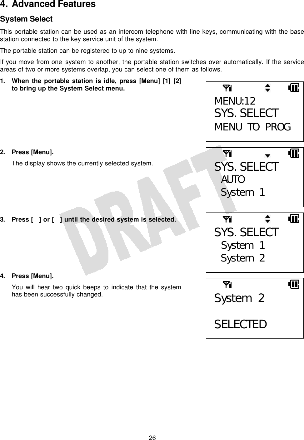   264. Advanced Features System Select This portable station can be used as an intercom telephone with line keys, communicating with the base station connected to the key service unit of the system. The portable station can be registered to up to nine systems. If you move from one system to another, the portable station switches over automatically. If the service areas of two or more systems overlap, you can select one of them as follows. 1. When the portable station is idle, press [Menu] [1] [2] to bring up the System Select menu.        2. Press [Menu]. The display shows the currently selected system.       3. Press [] or [] until the desired system is selected.       4. Press [Menu]. You will hear two quick beeps to indicate that the system has been successfully changed.     MENU:12 SYS. SELECT MENU TO PROG SYS. SELECT  AUTO System 1 SYS. SELECT  System 1 System 2 System 2  SELECTED 