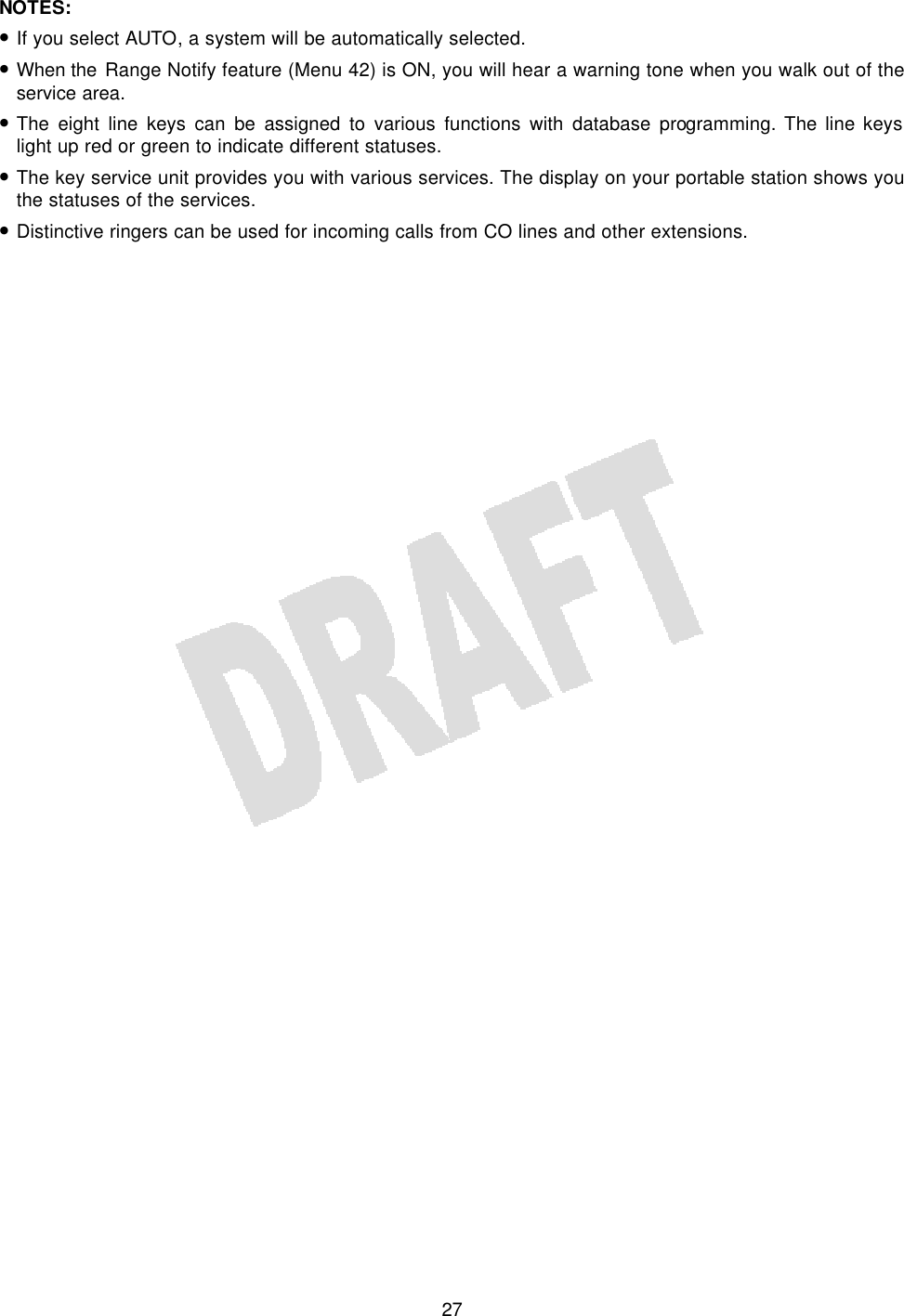   27NOTES: • If you select AUTO, a system will be automatically selected. • When the Range Notify feature (Menu 42) is ON, you will hear a warning tone when you walk out of the service area. • The eight line keys can be assigned to various functions with database programming. The line keys light up red or green to indicate different statuses. • The key service unit provides you with various services. The display on your portable station shows you the statuses of the services. • Distinctive ringers can be used for incoming calls from CO lines and other extensions.  