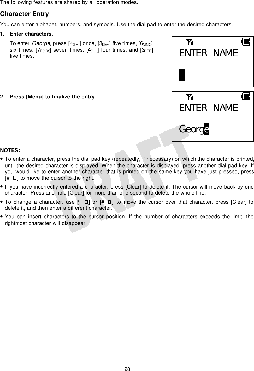   28The following features are shared by all operation modes. Character Entry You can enter alphabet, numbers, and symbols. Use the dial pad to enter the desired characters. 1. Enter characters. To enter George, press [4GHI] once, [3DEF ] five times, [6MNO] six times, [7PQRS] seven times, [4GHI] four times, and [3DEF] five times.      2. Press [Menu] to finalize the entry.        NOTES:  • To enter a character, press the dial pad key (repeatedly, if necessary) on which the character is printed, until the desired character is displayed. When the character is displayed, press another dial pad key. If you would like to enter another character that is printed on the same key you have just pressed, press [# ] to move the cursor to the right. • If you have incorrectly entered a character, press [Clear] to delete it. The cursor will move back by one character. Press and hold [Clear] for more than one second to delete the whole line. • To change a character, use [* ] or [# ] to move the cursor over that character, press [Clear] to delete it, and then enter a different character. • You can insert characters to the cursor position. If the number of characters exceeds the limit, the rightmost character will disappear.  ENTER NAME  B ENTER NAME  George 