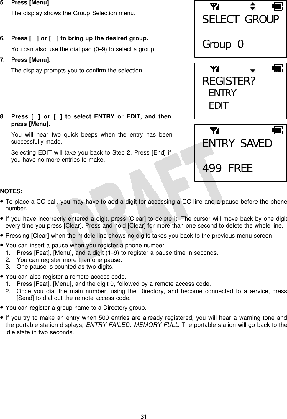   315. Press [Menu]. The display shows the Group Selection menu.   6. Press [] or [] to bring up the desired group. You can also use the dial pad (0–9) to select a group. 7. Press [Menu]. The display prompts you to confirm the selection.      8. Press [] or [] to select ENTRY or EDIT, and then press  [Menu]. You will hear two quick beeps when the entry has been successfully made. Selecting EDIT will take you back to Step 2. Press [End] if you have no more entries to make.    NOTES:  • To place a CO call, you may have to add a digit for accessing a CO line and a pause before the phone number. • If you have incorrectly entered a digit, press [Clear] to delete it. The cursor will move back by one digit every time you press [Clear]. Press and hold [Clear] for more than one second to delete the whole line. • Pressing [Clear] when the middle line shows no digits takes you back to the previous menu screen. • You can insert a pause when you register a phone number. 1. Press [Feat], [Menu], and a digit (1–9) to register a pause time in seconds. 2. You can register more than one pause. 3. One pause is counted as two digits. • You can also register a remote access code. 1. Press [Feat], [Menu], and the digit 0, followed by a remote access code. 2. Once you dial the main number, using the Directory, and become connected to a service, press [Send] to dial out the remote access code. • You can register a group name to a Directory group. • If you try to make an entry when 500 entries are already registered, you will hear a warning tone and the portable station displays, ENTRY FAILED: MEMORY FULL. The portable station will go back to the idle state in two seconds.  SELECT GROUP  Group 0 ENTRY SAVED  499 FREE REGISTER? ENTRY  EDIT 