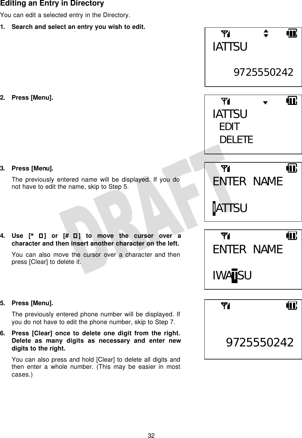   32Editing an Entry in Directory You can edit a selected entry in the Directory. 1. Search and select an entry you wish to edit.         2. Press [Menu].         3. Press [Menu]. The previously entered name will be displayed. If you do not have to edit the name, skip to Step 5.      4. Use [* ] or [# ] to move the cursor over a character and then insert another character on the left. You can also move the cursor over a character and then press [Clear] to delete it.     5. Press [Menu]. The previously entered phone number will be displayed. If you do not have to edit the phone number, skip to Step 7. 6. Press [Clear] once to delete one digit from the right. Delete as many digits as necessary and enter new digits to the right. You can also press and hold [Clear] to delete all digits and then enter a whole number. (This may be easier in most cases.)  ENTER NAME  IATTSU IATTSU EDIT  DELETE IATTSU  9725550242 ENTER NAME  IWATSU   9725550242