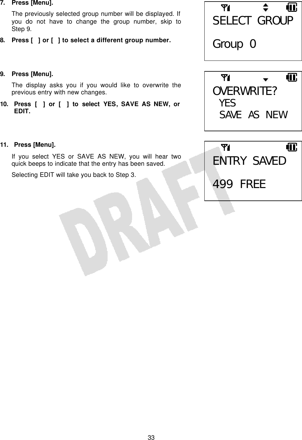   337. Press [Menu]. The previously selected group number will be displayed. If you do not have to change the group number, skip to Step 9. 8. Press [] or [] to select a different group number.    9. Press [Menu]. The display asks you if you would like to overwrite the previous entry with new changes. 10. Press [] or [] to select YES, SAVE AS NEW, or EDIT.    11. Press [Menu]. If you select YES or SAVE AS NEW, you will hear two quick beeps to indicate that the entry has been saved. Selecting EDIT will take you back to Step 3.    SELECT GROUP  Group 0 OVERWRITE? YES  SAVE AS NEW  ENTRY SAVED  499 FREE 