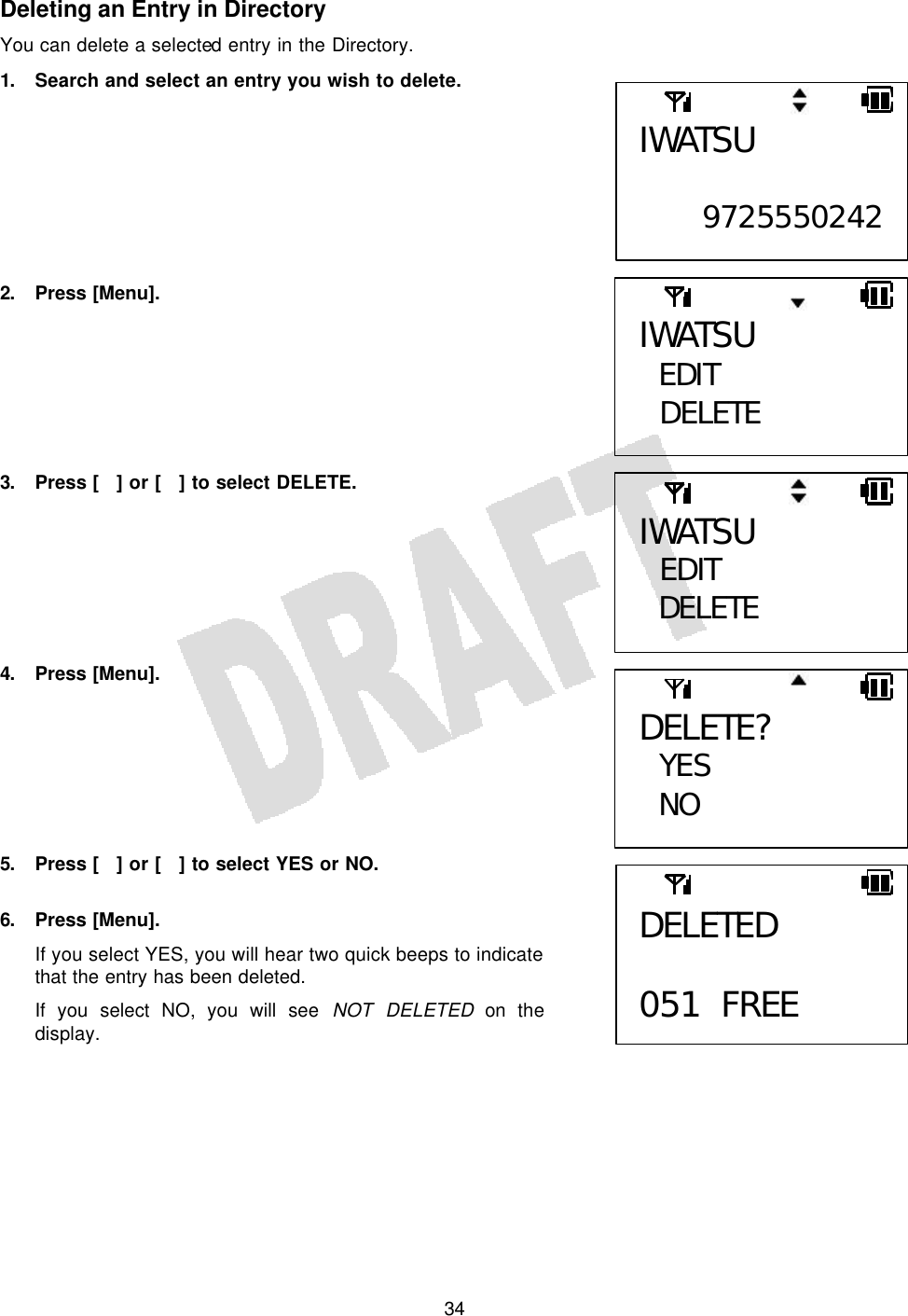   34Deleting an Entry in Directory You can delete a selected entry in the Directory. 1. Search and select an entry you wish to delete.         2. Press [Menu].        3. Press [] or [] to select DELETE.        4. Press [Menu].        5. Press [] or [] to select YES or NO.  6. Press [Menu]. If you select YES, you will hear two quick beeps to indicate that the entry has been deleted. If you select NO, you will see NOT DELETED on the display.  DELETE?  YES NO IWATSU  EDIT DELETE IWATSU EDIT  DELETE IWATSU  9725550242  DELETED  051 FREE 