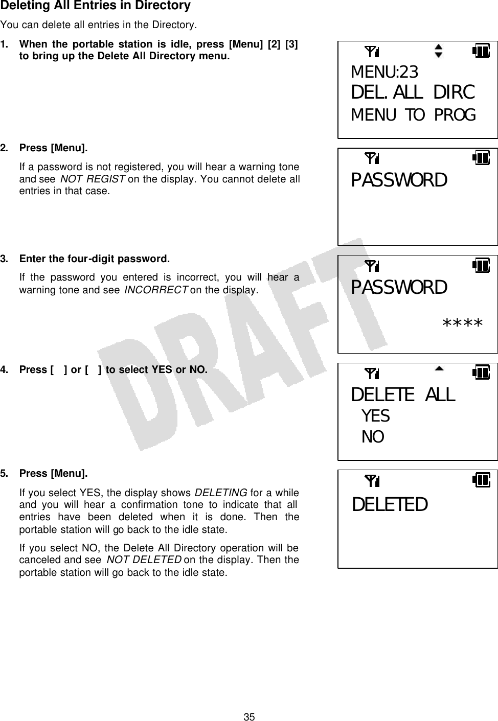   35Deleting All Entries in Directory You can delete all entries in the Directory. 1. When the portable station is idle, press [Menu] [2] [3] to bring up the Delete All Directory menu.       2. Press [Menu]. If a password is not registered, you will hear a warning tone and see NOT REGIST on the display. You cannot delete all entries in that case.     3.  Enter the four-digit password. If the password you entered is incorrect, you will hear a warning tone and see INCORRECT on the display.      4. Press  [] or [] to select YES or NO.        5. Press [Menu]. If you select YES, the display shows DELETING for a while and you will hear a confirmation tone to indicate that all entries have been deleted when it is done. Then the portable station will go back to the idle state. If you select NO, the Delete All Directory operation will be canceled and see NOT DELETED on the display. Then the portable station will go back to the idle state.    DELETE ALL  YES NO MENU:23 DEL. ALL DIRC MENU TO PROG PASSWORD  PASSWORD  ****DELETED 