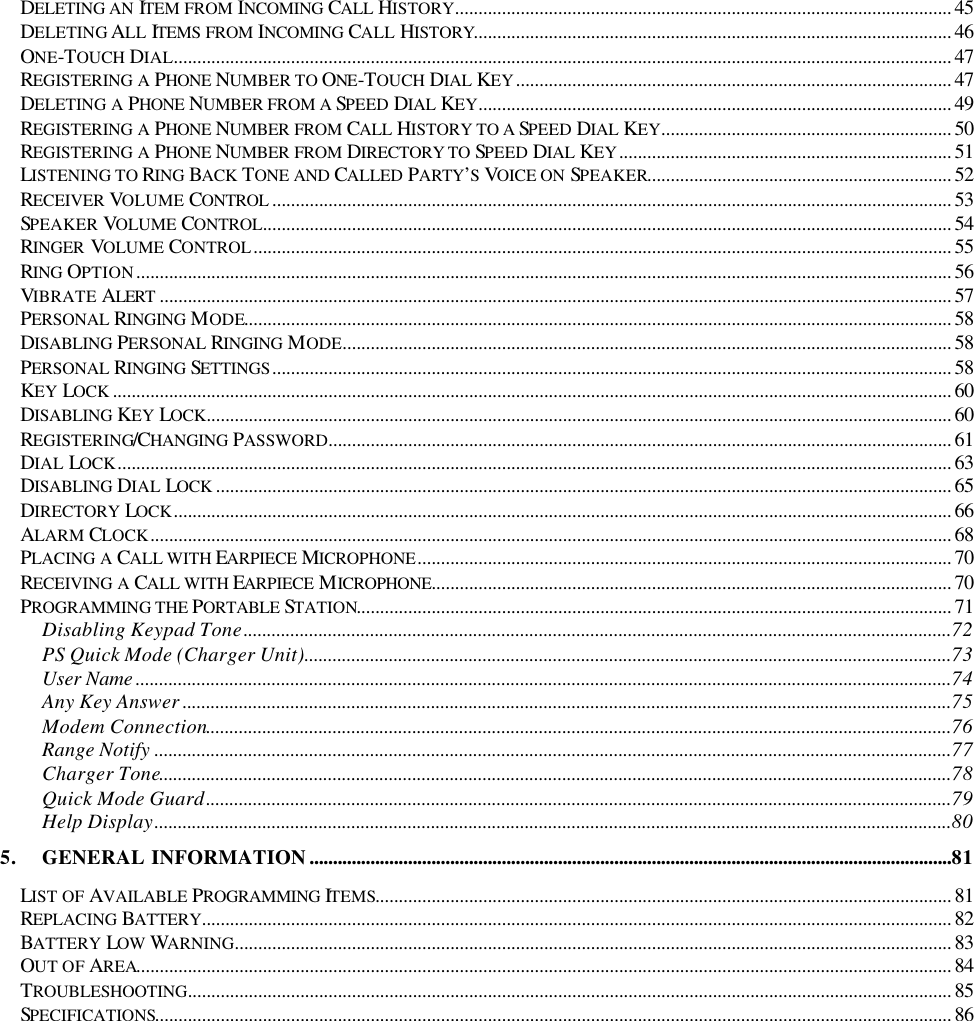  DELETING AN ITEM FROM INCOMING CALL HISTORY.......................................................................................................... 45 DELETING ALL ITEMS FROM INCOMING CALL HISTORY...................................................................................................... 46 ONE-TOUCH DIAL...................................................................................................................................................................... 47 REGISTERING A PHONE NUMBER TO ONE-TOUCH DIAL KEY............................................................................................. 47 DELETING A PHONE NUMBER FROM A SPEED DIAL KEY..................................................................................................... 49 REGISTERING A PHONE NUMBER FROM CALL HISTORY TO A SPEED DIAL KEY.............................................................. 50 REGISTERING A PHONE NUMBER FROM DIRECTORY TO SPEED DIAL KEY....................................................................... 51 LISTENING TO RING BACK TONE AND CALLED PARTY’S  VOICE ON SPEAKER................................................................. 52 RECEIVER VOLUME CONTROL ................................................................................................................................................. 53 SPEAKER VOLUME CONTROL................................................................................................................................................... 54 RINGER  VOLUME CONTROL..................................................................................................................................................... 55 RING OPTION.............................................................................................................................................................................. 56 VIBRATE ALERT ......................................................................................................................................................................... 57 PERSONAL RINGING MODE....................................................................................................................................................... 58 DISABLING PERSONAL RINGING MODE.................................................................................................................................. 58 PERSONAL RINGING SETTINGS................................................................................................................................................. 58 KEY LOCK ................................................................................................................................................................................... 60 DISABLING KEY LOCK............................................................................................................................................................... 60 REGISTERING/CHANGING PASSWORD..................................................................................................................................... 61 DIAL LOCK.................................................................................................................................................................................. 63 DISABLING DIAL LOCK ............................................................................................................................................................. 65 DIRECTORY LOCK...................................................................................................................................................................... 66 ALARM CLOCK........................................................................................................................................................................... 68 PLACING A CALL WITH EARPIECE MICROPHONE.................................................................................................................. 70 RECEIVING A CALL WITH EARPIECE MICROPHONE............................................................................................................... 70 PROGRAMMING THE PORTABLE STATION............................................................................................................................... 71 Disabling Keypad Tone.......................................................................................................................................................72 PS Quick Mode (Charger Unit)..........................................................................................................................................73 User Name ..............................................................................................................................................................................74 Any Key Answer ....................................................................................................................................................................75 Modem Connection...............................................................................................................................................................76 Range Notify ..........................................................................................................................................................................77 Charger Tone.........................................................................................................................................................................78 Quick Mode Guard...............................................................................................................................................................79 Help Display..........................................................................................................................................................................80 5. GENERAL INFORMATION.........................................................................................................................................81 LIST OF AVAILABLE PROGRAMMING ITEMS........................................................................................................................... 81 REPLACING BATTERY................................................................................................................................................................ 82 BATTERY LOW WARNING......................................................................................................................................................... 83 OUT OF AREA.............................................................................................................................................................................. 84 TROUBLESHOOTING................................................................................................................................................................... 85 SPECIFICATIONS.......................................................................................................................................................................... 86  