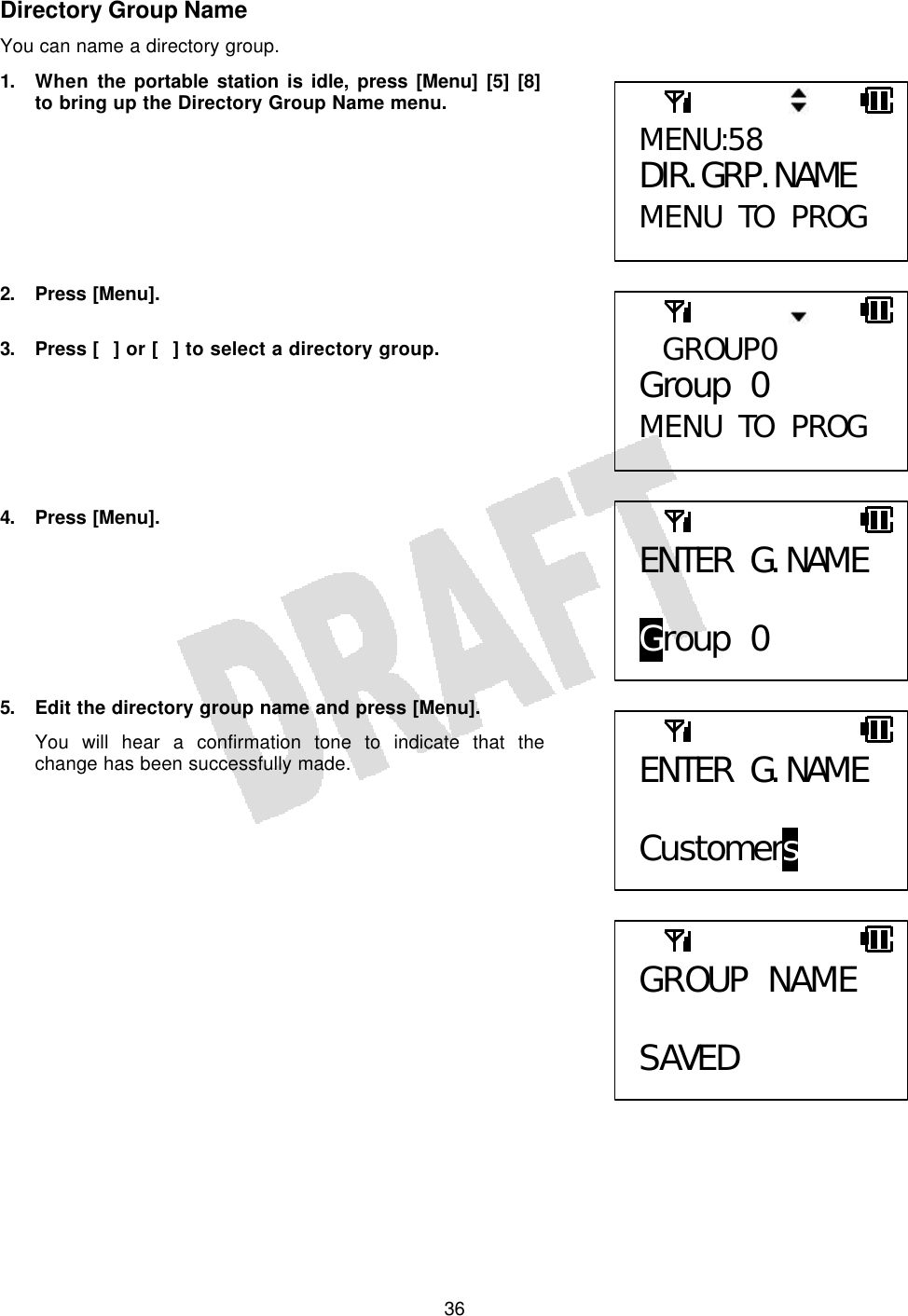   36Directory Group Name You can name a directory group. 1. When the portable station is idle, press [Menu] [5] [8] to bring up the Directory Group Name menu.        2. Press [Menu].  3. Press [] or [] to select a directory group.       4. Press [Menu].        5. Edit the directory group name and press [Menu]. You will hear a confirmation tone to indicate that the change has been successfully made.                GROUP0 Group 0 MENU TO PROG MENU:58 DIR. GRP. NAME MENU TO PROG  ENTER G. NAME  Group 0 ENTER G. NAME  Customers GROUP NAME  SAVED 