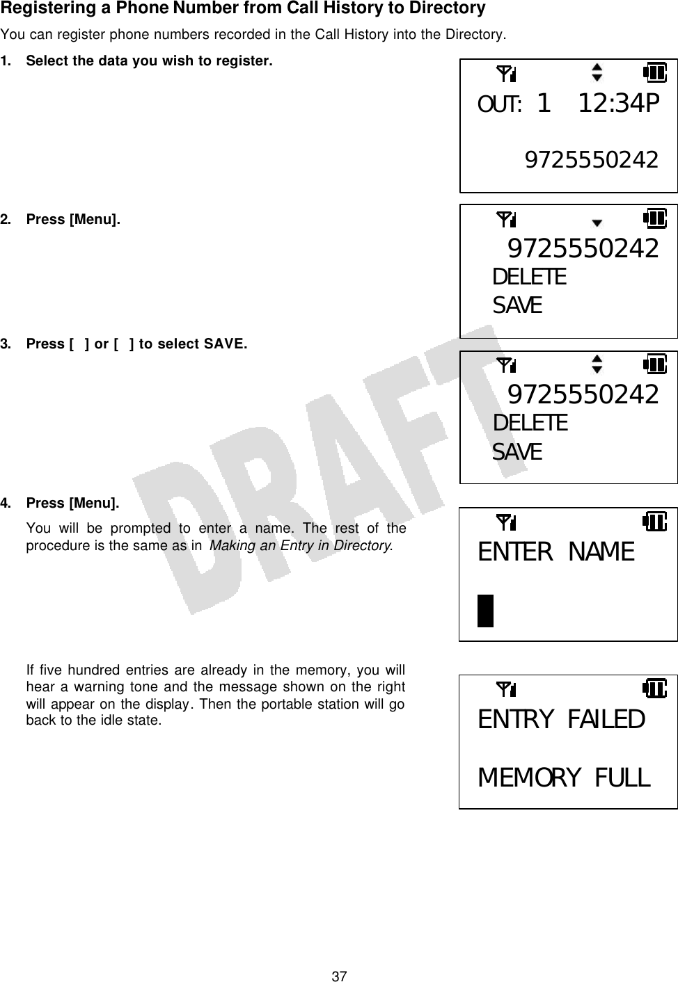   37Registering a Phone Number from Call History to Directory You can register phone numbers recorded in the Call History into the Directory. 1. Select the data you wish to register.         2. Press [Menu].        3. Press [] or [] to select SAVE.         4. Press [Menu]. You will be prompted to enter a name. The rest of the procedure is the same as in Making an Entry in Directory.       If five hundred entries are already in the memory, you will hear a warning tone and the message shown on the right will appear on the display. Then the portable station will go back to the idle state.       9725550242DELETE  SAVE  9725550242 DELETE SAVE OUT: 1 12:34P9725550242ENTER NAME  B ENTRY FAILED  MEMORY FULL 