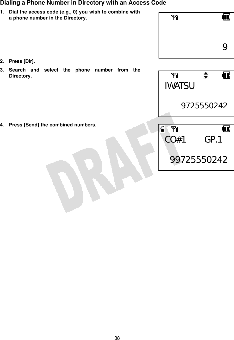   38Dialing a Phone Number in Directory with an Access Code 1. Dial the access code (e.g., 0) you wish to combine with a phone number in the Directory.       2. Press [Dir]. 3. Search and select the phone number from the Directory.        4. Press [Send] the combined numbers.           9CO#1 GP.1  99725550242IWATSU  9725550242