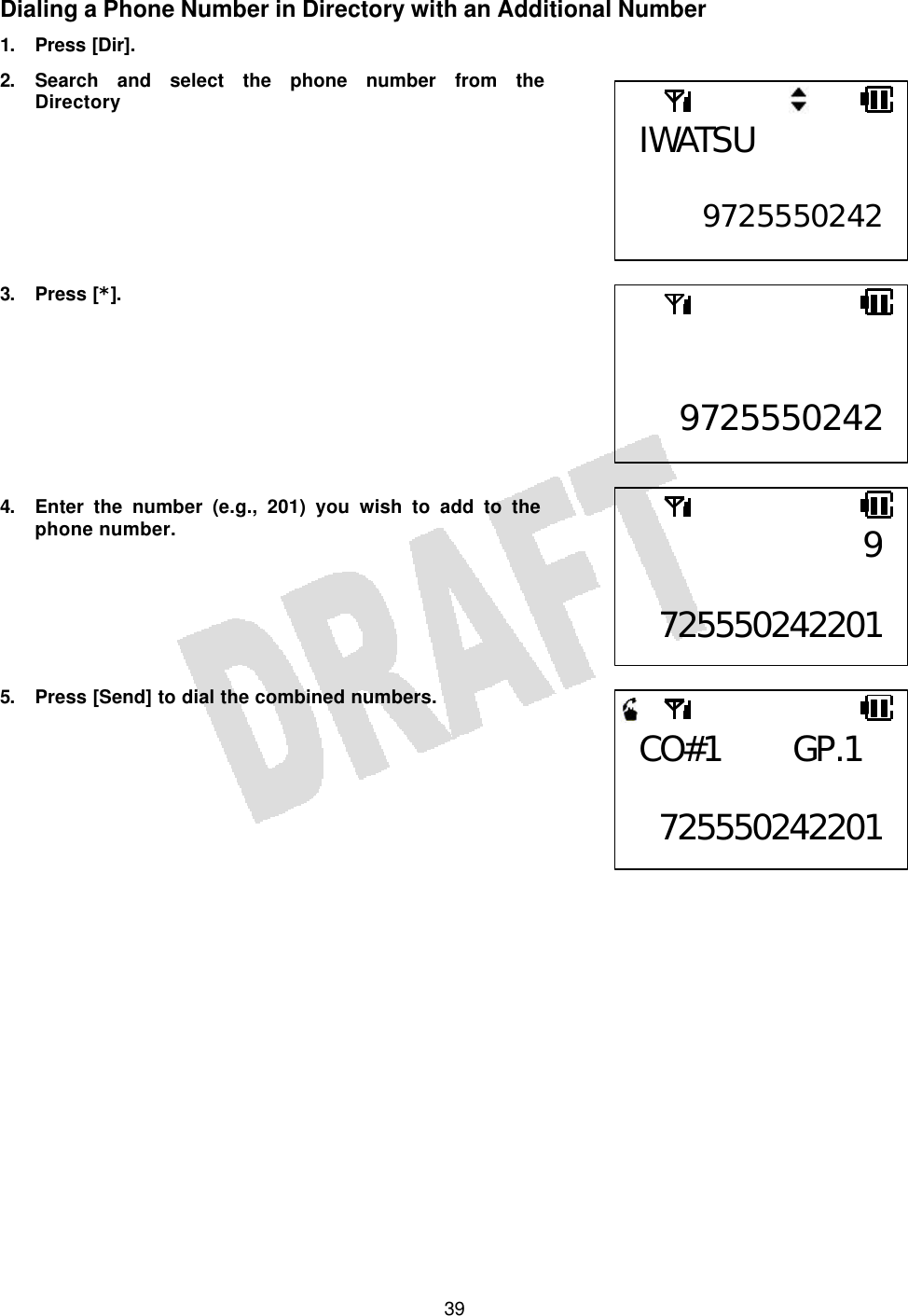   39Dialing a Phone Number in Directory with an Additional Number 1. Press [Dir]. 2. Search and select the phone number from the Directory        3. Press [*].         4. Enter the number (e.g., 201) you wish to add to the phone number.       5. Press [Send] to dial the combined numbers.         IWATSU  9725550242  97255502429 725550242201CO#1 GP.1  725550242201