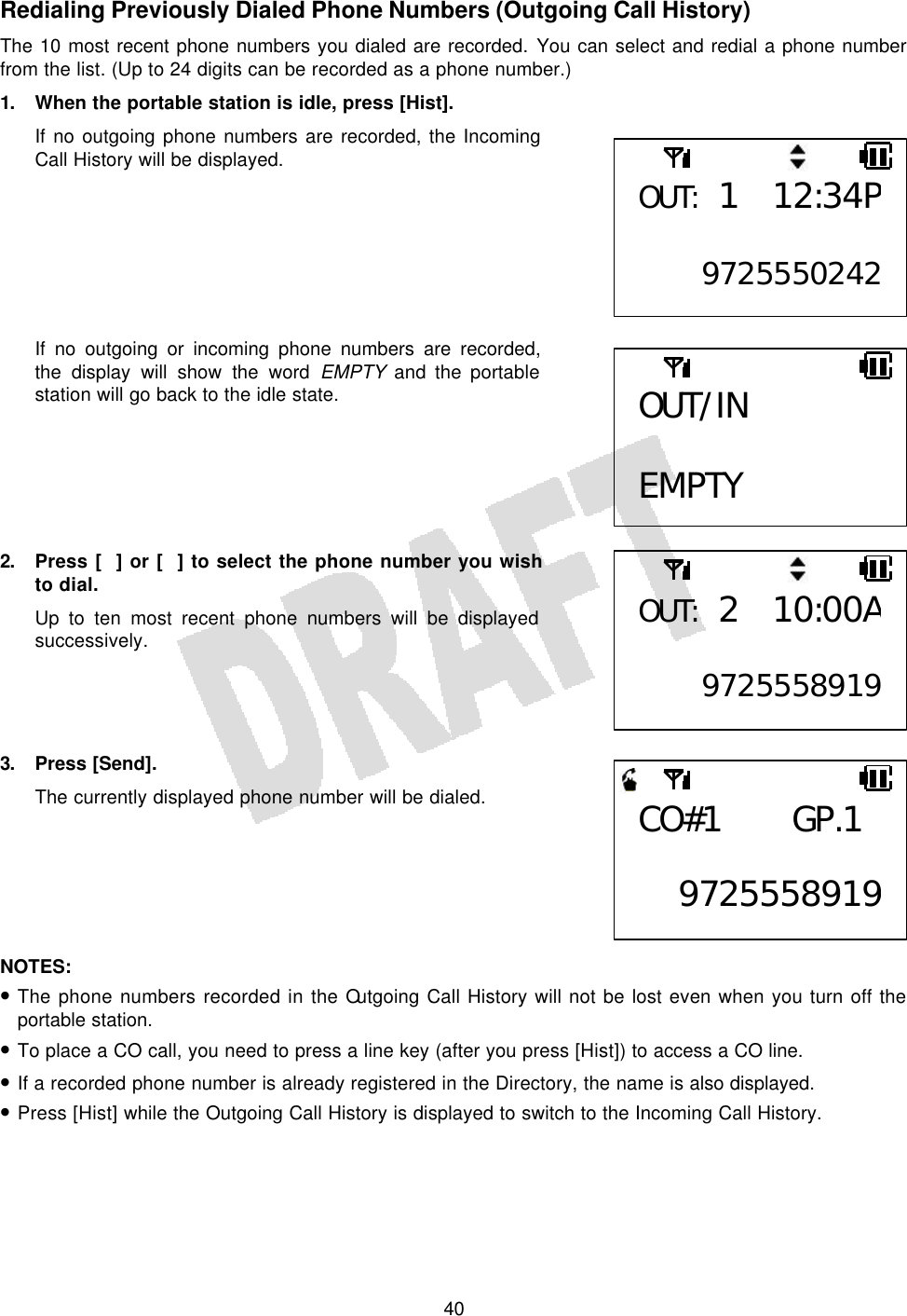   40Redialing Previously Dialed Phone Numbers (Outgoing Call History) The 10 most recent phone numbers you dialed are recorded. You can select and redial a phone number from the list. (Up to 24 digits can be recorded as a phone number.) 1. When the portable station is idle, press [Hist]. If no outgoing phone numbers are recorded, the Incoming Call History will be displayed.        If no outgoing or incoming phone numbers are recorded, the display will show the word EMPTY and the portable station will go back to the idle state.       2. Press [] or [] to select the phone number you wish to dial. Up to ten most recent phone numbers will be displayed successively.     3. Press [Send]. The currently displayed phone number will be dialed.       NOTES:  • The phone numbers recorded in the Outgoing Call History will not be lost even when you turn off the portable station. • To place a CO call, you need to press a line key (after you press [Hist]) to access a CO line. • If a recorded phone number is already registered in the Directory, the name is also displayed. • Press [Hist] while the Outgoing Call History is displayed to switch to the Incoming Call History.  OUT: 1 12:34P 9725550242OUT/IN  EMPTY OUT: 2 10:00A 9725558919CO#1 GP.1  9725558919