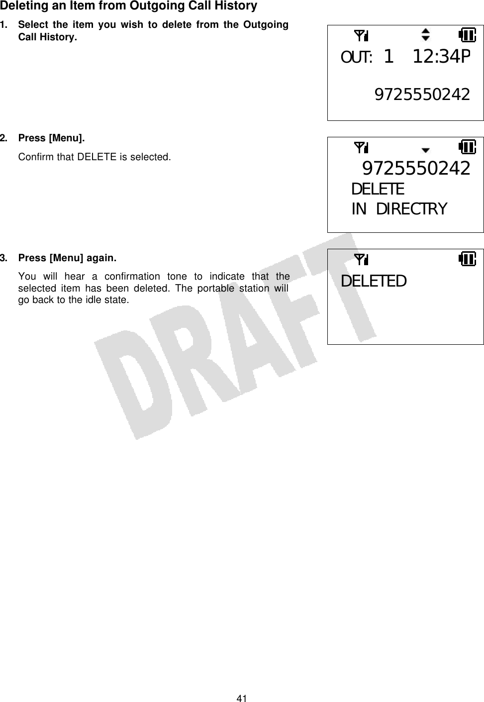   41Deleting an Item from Outgoing Call History 1. Select the item you wish to delete from the Outgoing Call History.        2. Press [Menu]. Confirm that DELETE is selected.        3. Press [Menu] again. You will hear a confirmation tone to indicate that the selected item has been deleted. The portable station will go back to the idle state.     OUT: 1 12:34P 9725550242DELETED 9725550242DELETE  IN DIRECTRY  