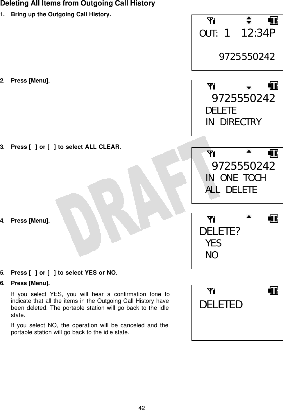   42Deleting All Items from Outgoing Call History 1. Bring up the Outgoing Call History.         2. Press [Menu].         3. Press [] or [] to select ALL CLEAR.          4. Press [Menu].       5. Press [] or [] to select YES or NO. 6. Press [Menu]. If you select YES, you will hear a confirmation tone to indicate that all the items in the Outgoing Call History have been deleted. The portable station will go back to the idle state. If you select NO, the operation will be canceled and the portable station will go back to the idle state.   9725550242 IN ONE TOCH ALL DELETE OUT: 1 12:34P 97255502429725550242DELETE  IN DIRECTRY  DELETE?  YES NO  DELETED  