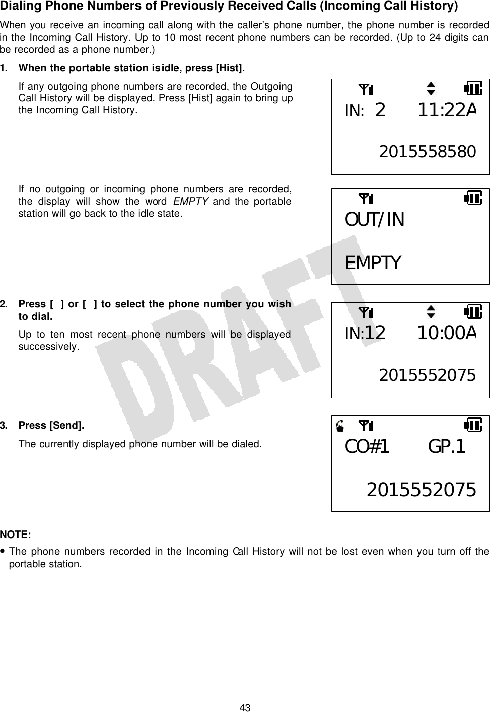   43Dialing Phone Numbers of Previously Received Calls (Incoming Call History) When you receive an incoming call along with the caller’s phone number, the phone number is recorded in the Incoming Call History. Up to 10 most recent phone numbers can be recorded. (Up to 24 digits can be recorded as a phone number.) 1. When the portable station is idle, press [Hist]. If any outgoing phone numbers are recorded, the Outgoing Call History will be displayed. Press [Hist] again to bring up the Incoming Call History.      If no outgoing or incoming phone numbers are recorded, the display will show the word  EMPTY and the portable station will go back to the idle state.       2. Press  [] or [] to select the phone number you wish to dial. Up to ten most recent phone numbers will be displayed successively.      3. Press [Send]. The currently displayed phone number will be dialed.       NOTE:  • The phone numbers recorded in the Incoming Call History will not be lost even when you turn off the portable station. IN: 2 11:22A 2015558580OUT/IN  EMPTY IN:12 10:00A2015552075CO#1 GP.1  2015552075