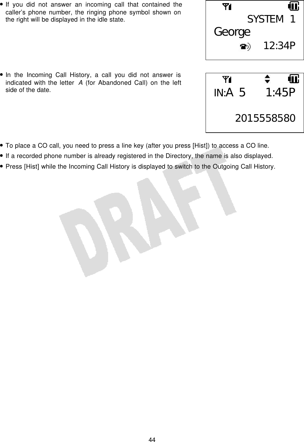   44• If you did not answer an incoming call that contained the caller’s phone number, the ringing phone symbol shown on the right will be displayed in the idle state.       • In the Incoming Call History, a call you did not answer is indicated with the letter  A (for Abandoned Call) on the left side of the date.       • To place a CO call, you need to press a line key (after you press [Hist]) to access a CO line. • If a recorded phone number is already registered in the Directory, the name is also displayed. • Press [Hist] while the Incoming Call History is displayed to switch to the Outgoing Call History.  SYSTEM 1George 12:34PIN:A 5 1:45P 2015558580