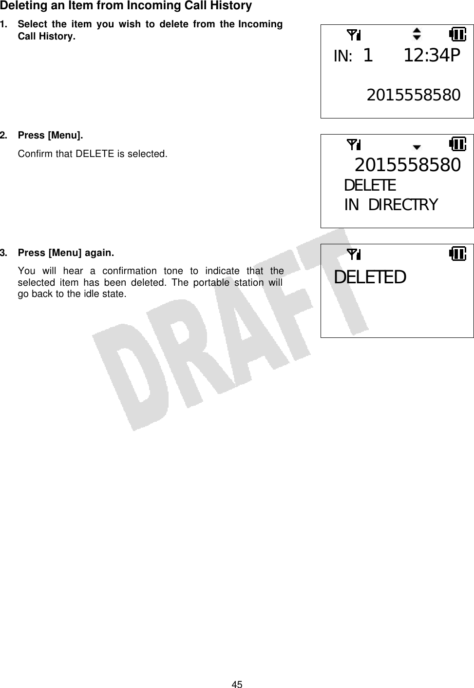   45Deleting an Item from Incoming Call History 1. Select the item you wish to delete from the Incoming Call History.        2. Press [Menu]. Confirm that DELETE is selected.        3. Press [Menu] again. You will hear a confirmation tone to indicate that the selected item has been deleted. The portable station will go back to the idle state.     IN: 1 12:34P 20155585802015558580DELETE  IN DIRECTRY  DELETED 