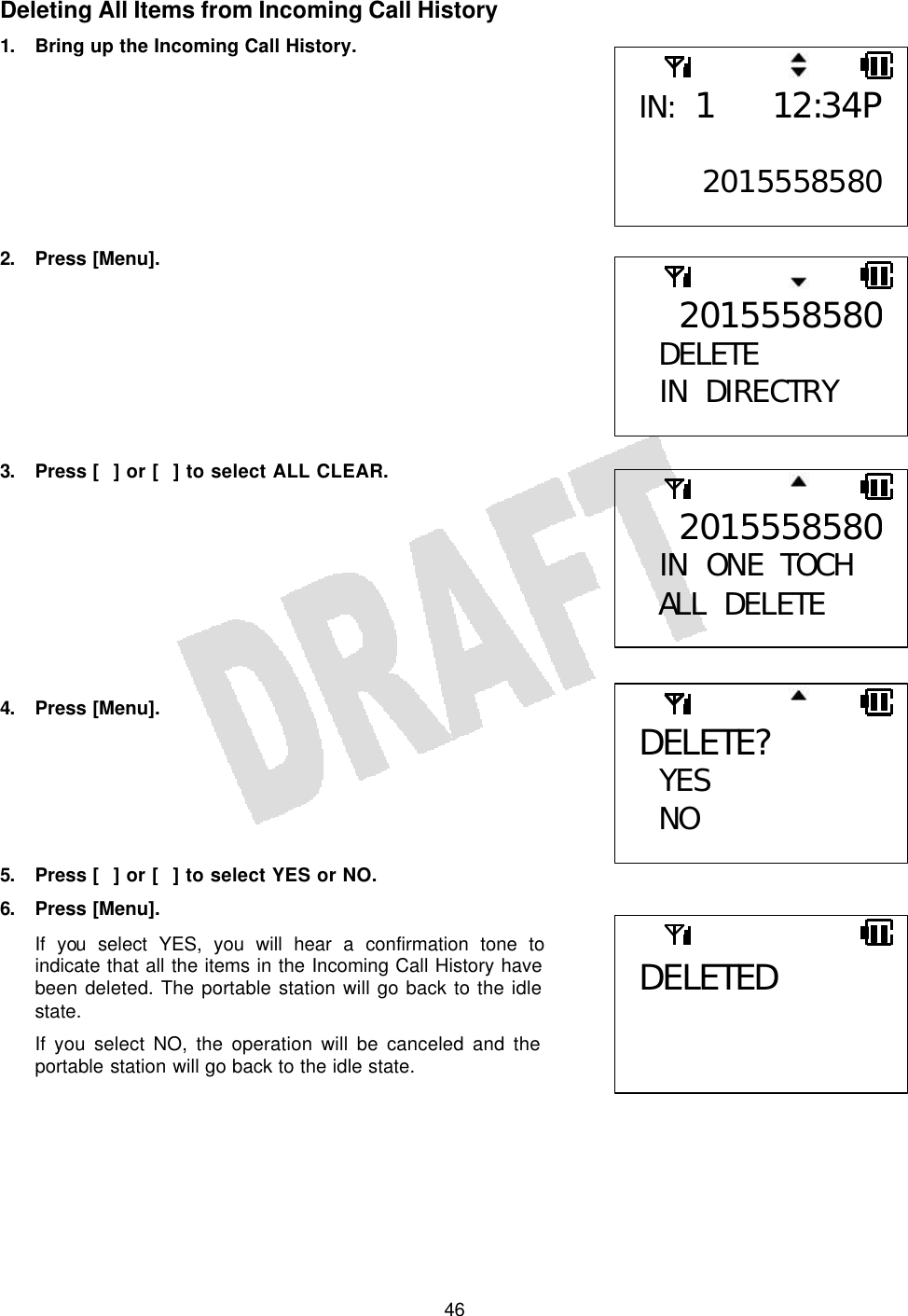   46Deleting All Items from Incoming Call History 1. Bring up the Incoming Call History.         2. Press [Menu].         3. Press [] or [] to select ALL CLEAR.          4. Press [Menu].       5. Press [] or [] to select YES or NO. 6. Press [Menu]. If you select YES, you will hear a confirmation tone to indicate that all the items in the Incoming Call History have been deleted. The portable station will go back to the idle state. If you select NO, the operation will be canceled and the portable station will go back to the idle state.   IN: 1 12:34P 20155585802015558580DELETE  IN DIRECTRY  2015558580 IN ONE TOCH ALL DELETE  DELETE?  YES NO  DELETED 