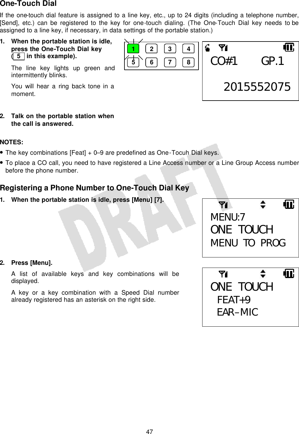   47One-Touch Dial If the one-touch dial feature is assigned to a line key, etc., up to 24 digits (including a telephone number, [Send], etc.) can be registered to the key for one-touch dialing. (The One-Touch Dial key needs to be assigned to a line key, if necessary, in data settings of the portable station.) 1. When the portable station is idle, press the One-Touch Dial key ( 5  in this example). The line key lights up green and intermittently blinks. You will hear a ring back tone in a moment.  2. Talk on the portable station when the call is answered.  NOTES:  • The key combinations [Feat] + 0–9 are predefined as One-Tocuh Dial keys. • To place a CO call, you need to have registered a Line Access number or a Line Group Access number before the phone number.  Registering a Phone Number to One-Touch Dial Key 1. When the portable station is idle, press [Menu] [7].        2. Press [Menu]. A list of available keys and key combinations will be displayed. A key or a key combination with a Speed Dial number already registered has an asterisk on the right side.    MENU:7 ONE TOUCH MENU TO PROG ONE TOUCH  FEAT+9 EAR–MIC 1 2 3 4 5 6 7 8 CO#1 GP.1  2015552075