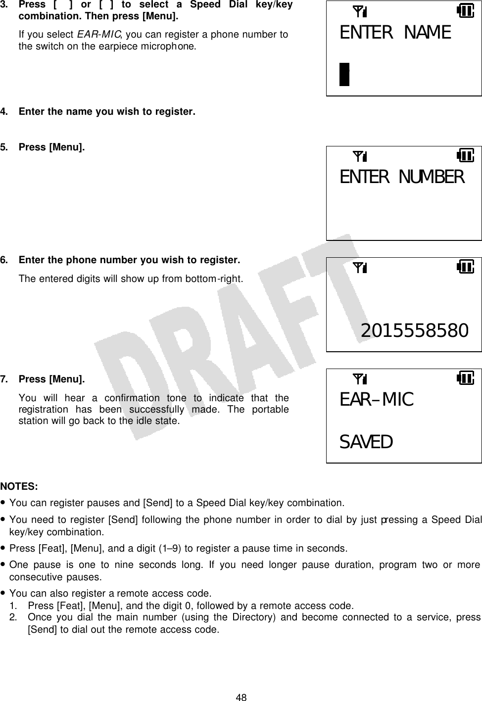   483. Press [] or [] to select a Speed Dial key/key combination. Then press [Menu]. If you select EAR-MIC, you can register a phone number to the switch on the earpiece microphone.     4. Enter the name you wish to register.  5. Press [Menu].         6. Enter the phone number you wish to register. The entered digits will show up from bottom-right.        7. Press [Menu]. You will hear a confirmation tone to indicate that the registration has been successfully made. The portable station will go back to the idle state.     NOTES:  • You can register pauses and [Send] to a Speed Dial key/key combination. • You need to register [Send] following the phone number in order to dial by just pressing a Speed Dial key/key combination. • Press [Feat], [Menu], and a digit (1–9) to register a pause time in seconds. • One pause is one to nine seconds long. If you need longer pause duration, program two or more consecutive pauses. • You can also register a remote access code. 1. Press [Feat], [Menu], and the digit 0, followed by a remote access code. 2. Once you dial the main number (using the Directory) and become connected to a service, press [Send] to dial out the remote access code.  ENTER NAME  P ENTER NUMBER    2015558580EAR–MIC  SAVED 