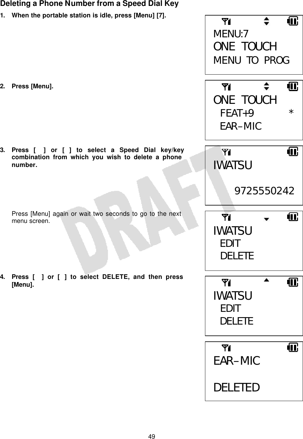   49Deleting a Phone Number from a Speed Dial Key 1. When the portable station is idle, press [Menu] [7].         2. Press [Menu].        3. Press [] or [] to select a Speed Dial key/key combination from which you wish to delete a phone number.      Press [Menu] again or wait two seconds to go to the next menu screen.       4. Press [] or [] to select DELETE, and then press [Menu].               MENU:7 ONE TOUCH MENU TO PROG IWATSU  9725550242EAR–MIC  DELETED ONE TOUCH  FEAT+9 *EAR–MIC IWATSU EDIT  DELETE  IWATSU  EDIT DELETE  