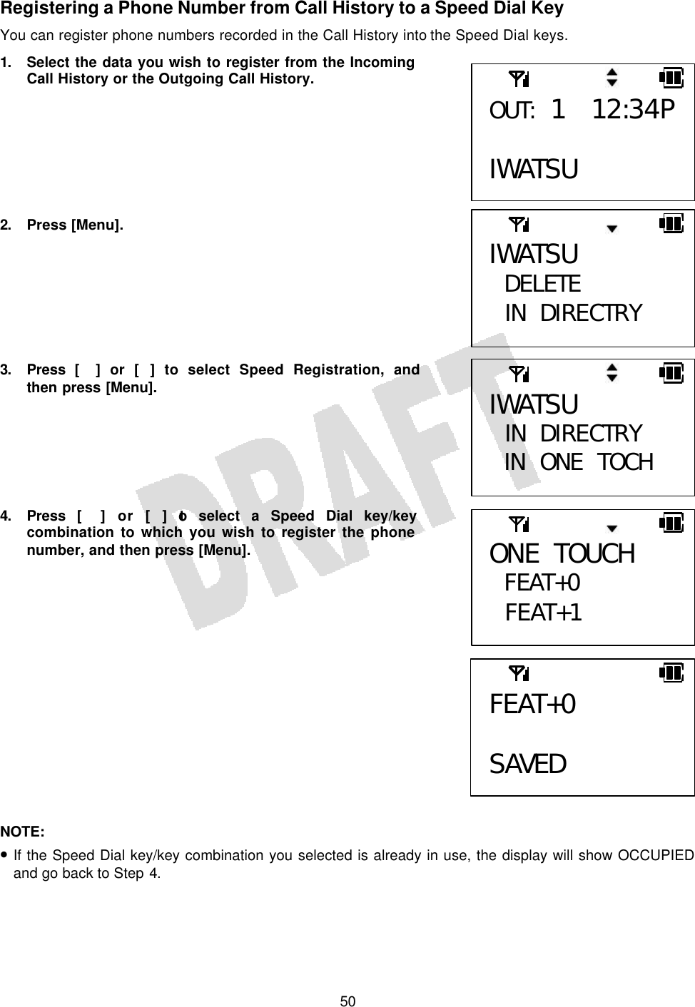   50Registering a Phone Number from Call History to a Speed Dial Key You can register phone numbers recorded in the Call History into the Speed Dial keys. 1. Select the data you wish to register from the Incoming Call History or the Outgoing Call History.        2. Press [Menu].         3. Press [] or [] to select Speed Registration, and then press [Menu].       4. Press [] or [] to select a Speed Dial key/key combination to which you wish to register the phone number, and then press [Menu].                NOTE:  • If the Speed Dial key/key combination you selected is already in use, the display will show OCCUPIED and go back to Step 4.  IWATSU DELETE  IN DIRECTRY  IWATSU  IN DIRECTRY IN ONE TOCH OUT: 1 12:34P  IWATSU ONE TOUCH FEAT+0  FEAT+1  FEAT+0  SAVED 