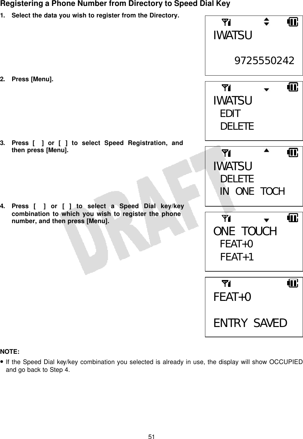   51Registering a Phone Number from Directory to Speed Dial Key 1. Select the data you wish to register from the Directory.        2. Press [Menu].        3. Press [] or [] to select Speed Registration, and then press [Menu].       4. Press [] or [] to select a Speed Dial key/key combination to which you wish to register the phone number, and then press [Menu].                 NOTE:  • If the Speed Dial key/key combination you selected is already in use, the display will show OCCUPIED and go back to Step 4.  IWATSU  9725550242FEAT+0  ENTRY SAVED IWATSU EDIT  DELETE  IWATSU  DELETE IN ONE TOCH  ONE TOUCH FEAT+0  FEAT+1  
