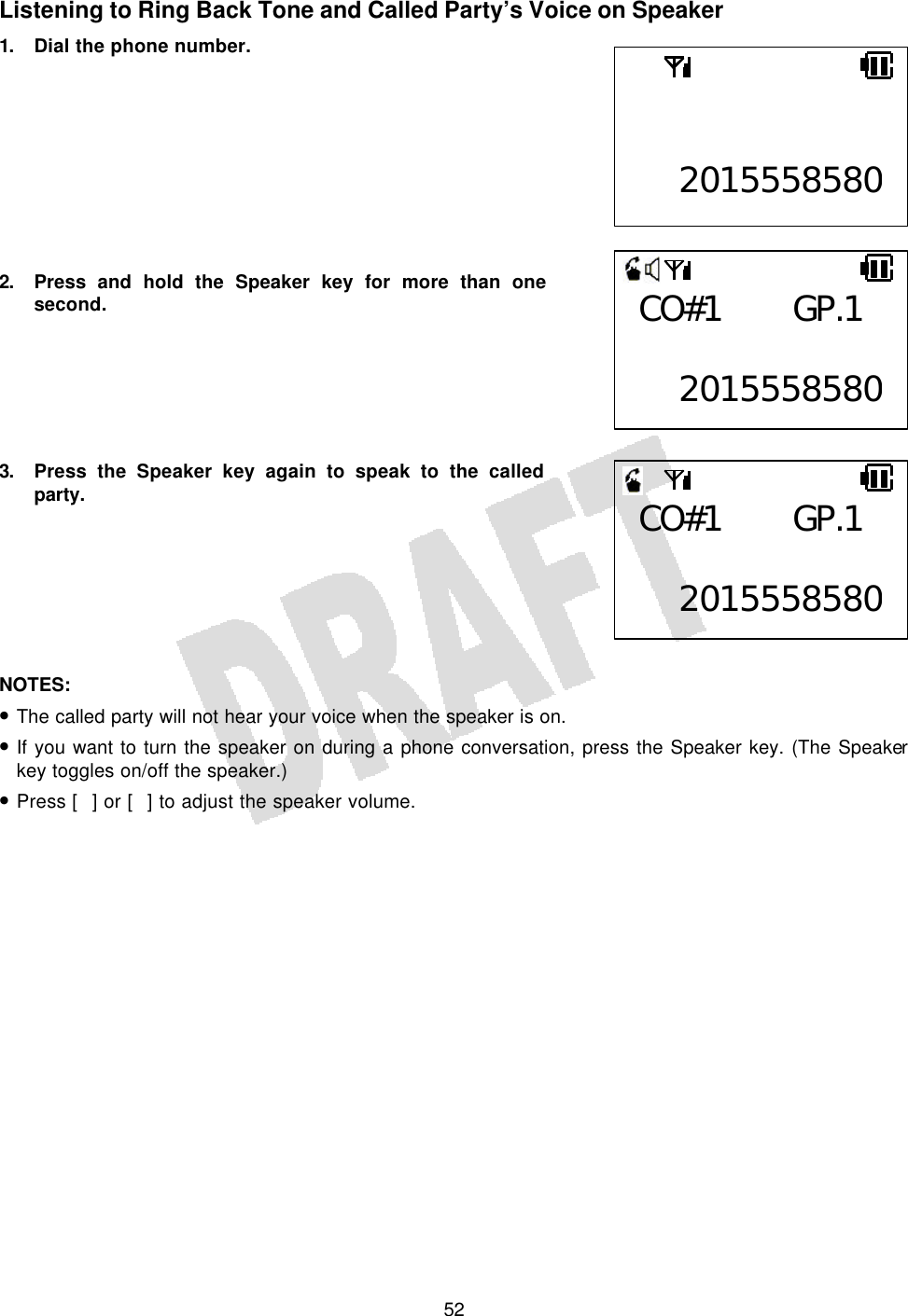   52Listening to Ring Back Tone and Called Party’s Voice on Speaker 1. Dial the phone number.          2. Press and hold the Speaker key for more than one second.       3. Press the Speaker key again to speak to the called party.        NOTES:  • The called party will not hear your voice when the speaker is on. • If you want to turn the speaker on during a phone conversation, press the Speaker key. (The Speaker key toggles on/off the speaker.) • Press [] or [] to adjust the speaker volume.    2015558580CO#1 GP.1  2015558580CO#1 GP.1  2015558580