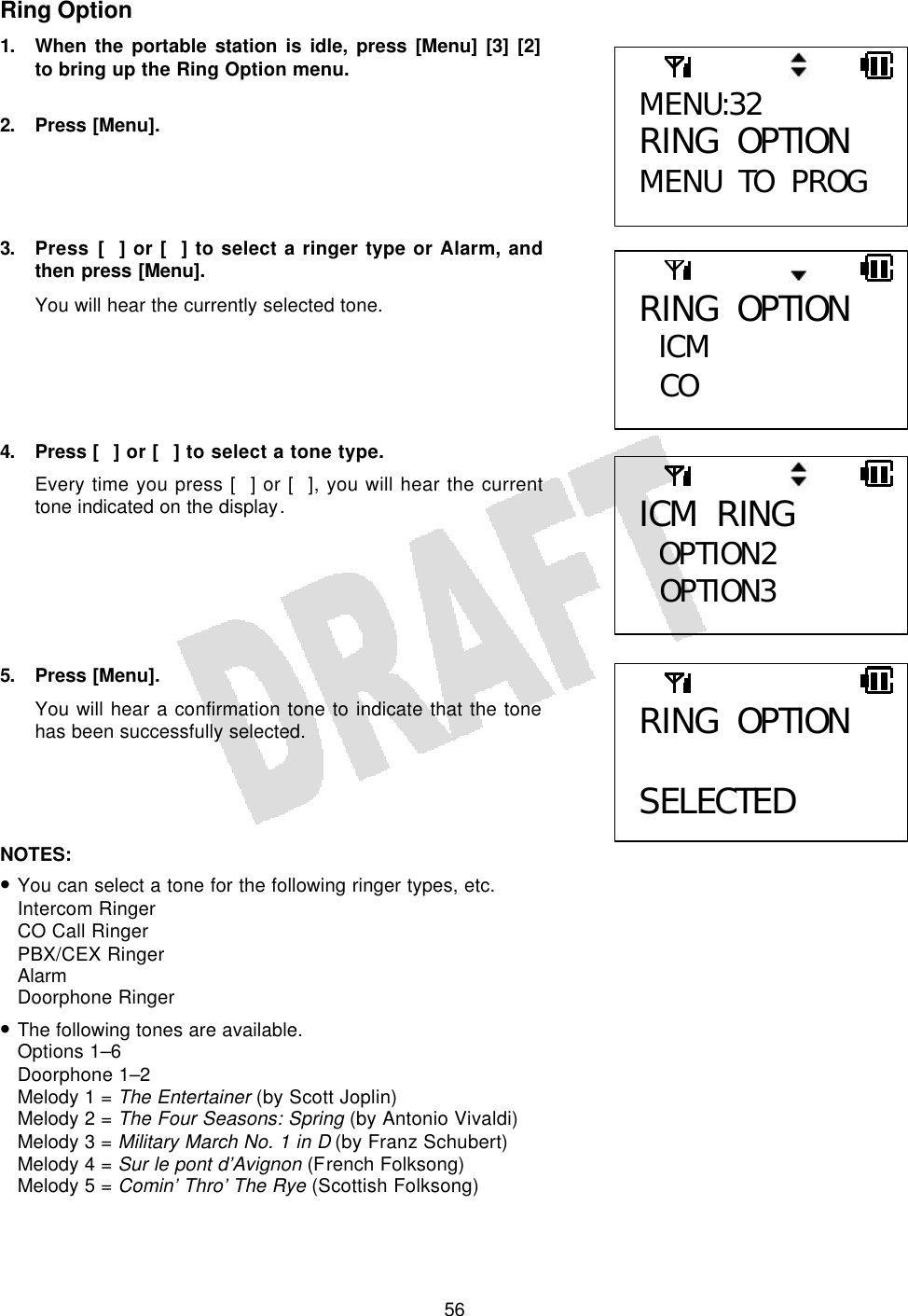   56Ring Option 1. When the portable station is idle, press [Menu] [3] [2] to bring up the Ring Option menu.  2. Press [Menu].     3. Press [] or [] to select a ringer type or Alarm, and then press [Menu]. You will hear the currently selected tone.      4. Press [] or [] to select a tone type. Every time you press [] or [], you will hear the current tone indicated on the display.       5. Press [Menu]. You will hear a confirmation tone to indicate that the tone has been successfully selected.     NOTES:  • You can select a tone for the following ringer types, etc. Intercom Ringer CO Call Ringer PBX/CEX Ringer Alarm Doorphone Ringer • The following tones are available. Options 1–6 Doorphone 1–2 Melody 1 = The Entertainer (by Scott Joplin) Melody 2 = The Four Seasons: Spring (by Antonio Vivaldi) Melody 3 = Military March No. 1 in D (by Franz Schubert) Melody 4 = Sur le pont d’Avignon (French Folksong) Melody 5 = Comin’ Thro’ The Rye (Scottish Folksong) MENU:32 RING OPTION MENU TO PROG ICM RING OPTION2  OPTION3 RING OPTION ICM  CO  RING OPTION  SELECTED 