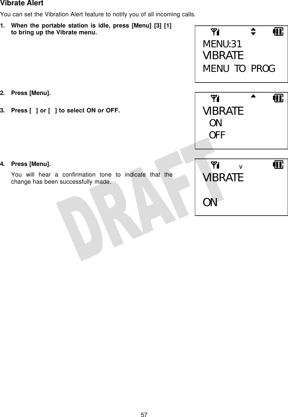   57Vibrate Alert You can set the Vibration Alert feature to notify you of all incoming calls. 1. When the portable station is idle, press [Menu] [3] [1] to bring up the Vibrate menu.        2. Press [Menu].  3. Press [] or [] to select ON or OFF.       4. Press [Menu]. You will hear a confirmation tone to indicate that the change has been successfully made.      MENU:31 VIBRATE MENU TO PROG VIBRATE  ON OFF  VIBRATE  ON  