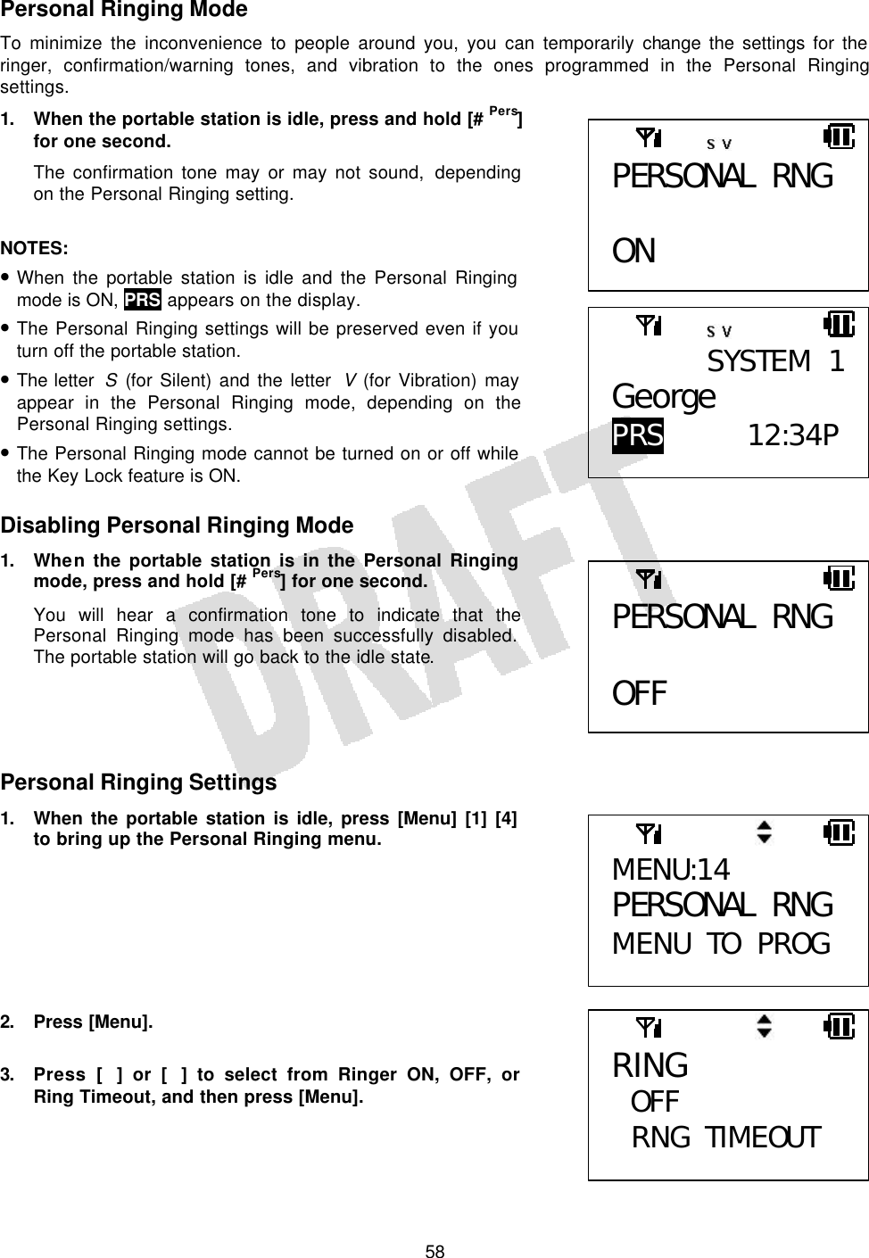   58Personal Ringing Mode To minimize the inconvenience to people around you, you can temporarily change the settings for the ringer, confirmation/warning tones, and vibration to the ones programmed in the Personal Ringing settings. 1. When the portable station is idle, press and hold [# Pers] for one second. The confirmation tone may or may not sound, depending on the Personal Ringing setting.  NOTES:  • When the portable station is idle and the Personal Ringing mode is ON, PRS appears on the display. • The Personal Ringing settings will be preserved even if you turn off the portable station. • The letter  S (for Silent) and the letter  V (for Vibration) may appear in the Personal Ringing mode, depending on the Personal Ringing settings. • The Personal Ringing mode cannot be turned on or off while the Key Lock feature is ON.  Disabling Personal Ringing Mode 1. When the portable station is in the Personal Ringing mode, press and hold [# Pers] for one second. You will hear a confirmation tone to indicate that the Personal Ringing mode has been successfully disabled. The portable station will go back to the idle state.     Personal Ringing Settings 1. When the portable station is idle, press [Menu] [1] [4] to bring up the Personal Ringing menu.        2. Press [Menu].  3. Press [] or [] to select from Ringer ON, OFF, or Ring Timeout, and then press [Menu].  PERSONAL RNG  ON  SYSTEM 1George PRS 12:34P  PERSONAL RNG  OFF MENU:14 PERSONAL RNG MENU TO PROG RING OFF  RNG TIMEOUT 