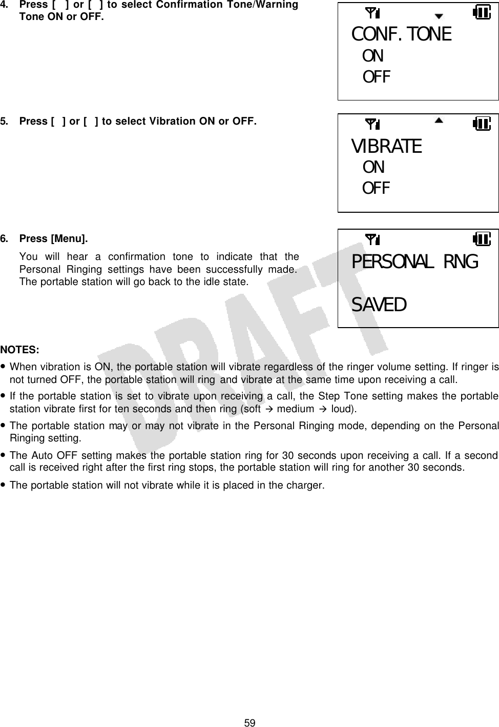   594. Press [] or [] to select Confirmation Tone/Warning Tone ON or OFF.        5. Press [] or [] to select Vibration ON or OFF.         6. Press [Menu]. You will hear a confirmation tone to indicate that the Personal Ringing settings have been successfully made. The portable station will go back to the idle state.     NOTES:  • When vibration is ON, the portable station will vibrate regardless of the ringer volume setting. If ringer is not turned OFF, the portable station will ring and vibrate at the same time upon receiving a call. • If the portable station is set to vibrate upon receiving a call, the Step Tone setting makes the portable station vibrate first for ten seconds and then ring (soft à medium à loud). • The portable station may or may not vibrate in the Personal Ringing mode, depending on the Personal Ringing setting. • The Auto OFF setting makes the portable station ring for 30 seconds upon receiving a call. If a second call is received right after the first ring stops, the portable station will ring for another 30 seconds. • The portable station will not vibrate while it is placed in the charger.  PERSONAL RNG  SAVED CONF. TONE ON  OFF  VIBRATE  ON OFF  