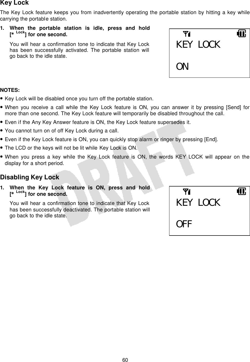   60Key Lock The Key Lock feature keeps you from inadvertently operating the portable station by hitting a key while carrying the portable station. 1. When the portable station is idle, press and hold [* Lock] for one second. You will hear a confirmation tone to indicate that Key Lock has been successfully activated. The portable station will go back to the idle state.     NOTES:  • Key Lock will be disabled once you turn off the portable station. • When you receive a call while the Key Lock feature is ON, you can answer it by pressing [Send] for more than one second. The Key Lock feature will temporarily be disabled throughout the call. • Even if the Any Key Answer feature is ON, the Key Lock feature supersedes it. • You cannot turn on of off Key Lock during a call. • Even if the Key Lock feature is ON, you can quickly stop alarm or ringer by pressing [End]. • The LCD or the keys will not be lit while Key Lock is ON. • When you press a key while the Key Lock feature is ON, the words KEY LOCK will appear on the display for a short period.  Disabling Key Lock 1. When the Key Lock feature is ON, press and hold [* Lock] for one second. You will hear a confirmation tone to indicate that Key Lock has been successfully deactivated. The portable station will go back to the idle state.     KEY LOCK  ON KEY LOCK  OFF 