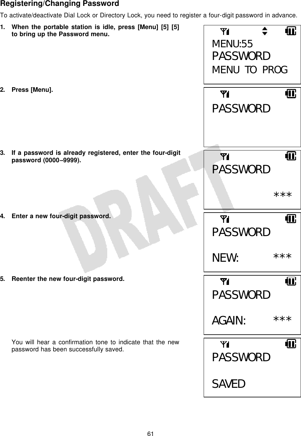   61Registering/Changing Password To activate/deactivate Dial Lock or Directory Lock, you need to register a four-digit password in advance. 1. When the portable station is idle, press [Menu] [5] [5] to bring up the Password menu.       2. Press [Menu].        3. If a password is already registered, enter the four-digit password (0000–9999).       4. Enter a new four-digit password.        5. Reenter the new four-digit password.        You will hear a confirmation tone to indicate that the new password has been successfully saved.     MENU:55 PASSWORD MENU TO PROG PASSWORD PASSWORD  ***PASSWORD  NEW: ***PASSWORD  AGAIN: ***PASSWORD  SAVED 